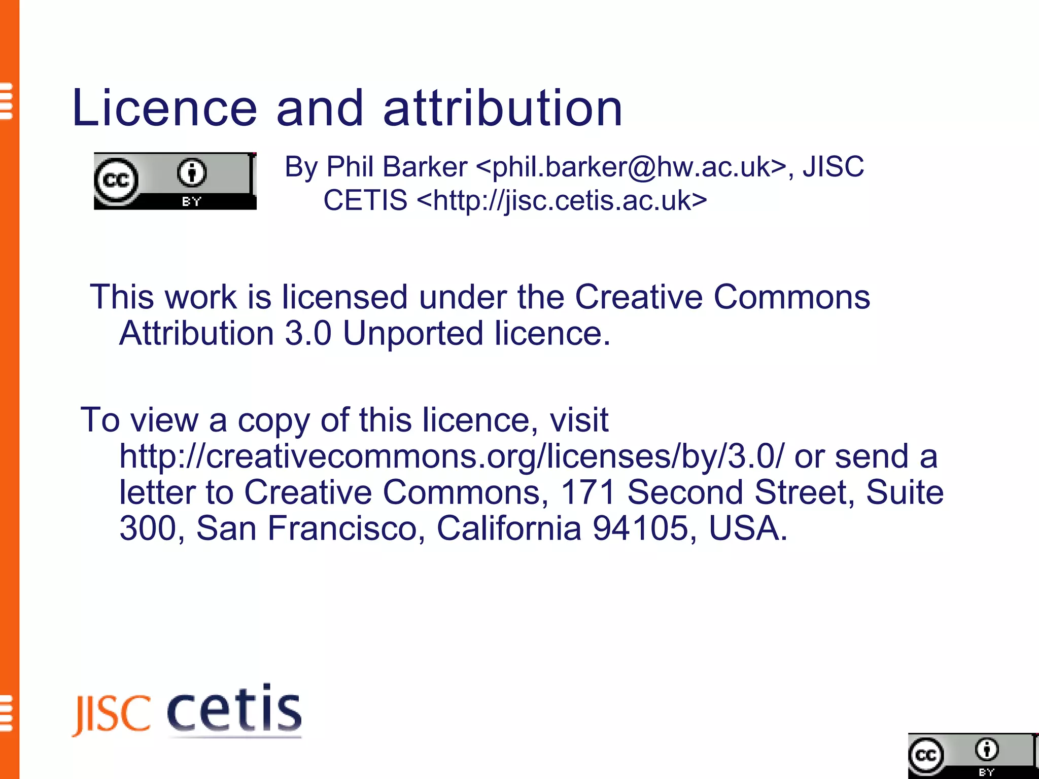 Licence and attribution
             By Phil Barker <phil.barker@hw.ac.uk>, JISC
                CETIS <http://jisc.cetis.ac.uk>


This work is licensed under the Creative Commons
 Attribution 3.0 Unported licence.

To view a copy of this licence, visit
  http://creativecommons.org/licenses/by/3.0/ or send a
  letter to Creative Commons, 171 Second Street, Suite
  300, San Francisco, California 94105, USA.
 