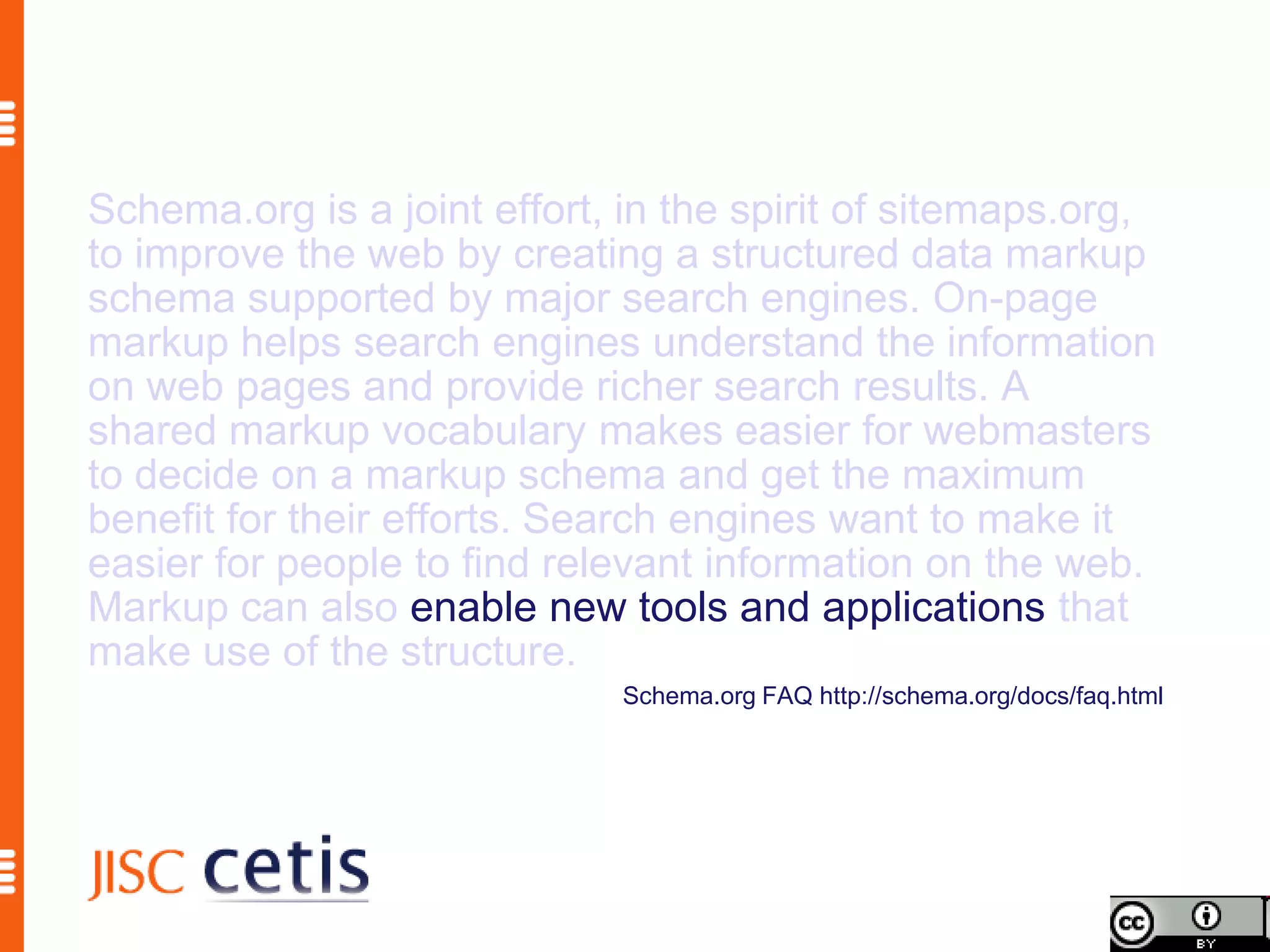 Schema.org is a joint effort, in the spirit of sitemaps.org,
to improve the web by creating a structured data markup
schema supported by major search engines. On-page
markup helps search engines understand the information
on web pages and provide richer search results. A
shared markup vocabulary makes easier for webmasters
to decide on a markup schema and get the maximum
benefit for their efforts. Search engines want to make it
easier for people to find relevant information on the web.
Markup can also enable new tools and applications that
make use of the structure.
                              Schema.org FAQ http://schema.org/docs/faq.html
 
