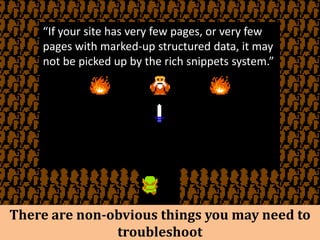 “If your site has very few pages, or very few
    pages with marked-up structured data, it may
    not be picked up by the rich snippets system.”




There are non-obvious things you may need to
               troubleshoot
 