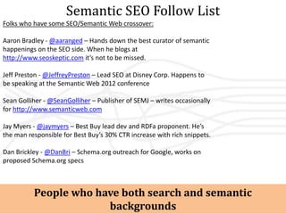Semantic SEO Follow List
Folks who have some SEO/Semantic Web crossover:

Aaron Bradley - @aaranged – Hands down the best curator of semantic
happenings on the SEO side. When he blogs at
http://www.seoskeptic.com it’s not to be missed.

Jeff Preston - @JeffreyPreston – Lead SEO at Disney Corp. Happens to
be speaking at the Semantic Web 2012 conference

Sean Golliher - @SeanGolliher – Publisher of SEMJ – writes occasionally
for http://www.semanticweb.com

Jay Myers - @jaymyers – Best Buy lead dev and RDFa proponent. He’s
the man responsible for Best Buy’s 30% CTR increase with rich snippets.

Dan Brickley - @DanBri – Schema.org outreach for Google, works on
proposed Schema.org specs



          People who have both search and semantic
                       backgrounds
 