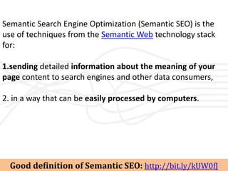 Semantic Search Engine Optimization (Semantic SEO) is the
use of techniques from the Semantic Web technology stack
for:

1.sending detailed information about the meaning of your
page content to search engines and other data consumers,

2. in a way that can be easily processed by computers.




  Good definition of Semantic SEO: http://bit.ly/kUW0fJ
 