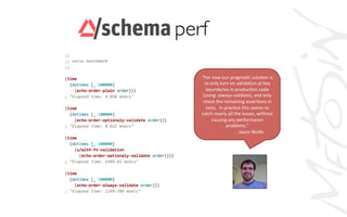 perf	

“For	
  now	
  our	
  pragmaAc	
  soluAon	
  is	
  
to	
  only	
  turn	
  on	
  validaAon	
  at	
  key	
  
boundaries	
  in	
  producAon	
  code	
  
(using	
  :always-­‐validate),	
  and	
  only	
  
check	
  the	
  remaining	
  asserAons	
  in	
  
tests.	
  	
  In	
  pracAce	
  this	
  seems	
  to	
  
catch	
  nearly	
  all	
  the	
  issues,	
  without	
  
causing	
  any	
  performance	
  
problems.”	
  
	
   	
   	
  	
  -­‐	
  Jason	
  Wolfe	
  
 