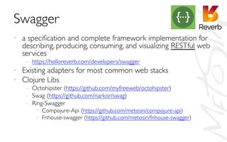 Swagger	

•  a speciﬁcation and complete framework implementation for
describing, producing, consuming, and visualizing RESTful web
services 	

–  https://helloreverb.com/developers/swagger	

•  Existing adapters for most common web stacks	

•  Clojure Libs	

–  Octohipster (https://github.com/myfreeweb/octohipster)	

–  Swag (https://github.com/narkisr/swag)	

–  Ring-Swagger	

•  Compojure-Api (https://github.com/metosin/compojure-api)	

•  Fnhouse-swagger (https://github.com/metosin/fnhouse-swagger)	

 
