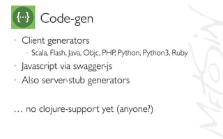 Code-gen	

•  Client generators	

–  Scala, Flash, Java, Objc, PHP, Python, Python3, Ruby	

•  Javascript via swagger-js	

•  Also server-stub generators	

	

… no clojure-support yet (anyone?)	

 