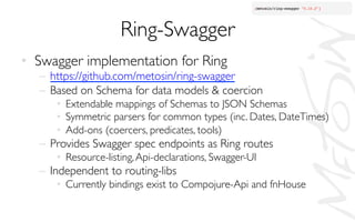 Ring-Swagger	

•  Swagger implementation for Ring	

–  https://github.com/metosin/ring-swagger	

–  Based on Schema for data models  coercion	

•  Extendable mappings of Schemas to JSON Schemas	

•  Symmetric parsers for common types (inc. Dates, DateTimes)	

•  Add-ons (coercers, predicates, tools)	

–  Provides Swagger spec endpoints as Ring routes	

•  Resource-listing,Api-declarations, Swagger-UI	

–  Independent to routing-libs	

•  Currently bindings exist to Compojure-Api and fnHouse	

 