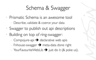 Schema  Swagger	

•  Prismatic Schema is an awesome tool	

–  Describe, validate  coerce your data	

•  Swagger to publish out api descriptions	

•  Building on top of ring-swagger:	

–  Compojure-api è declarative web apis	

–  Fnhouse-swagger è meta-data done right	

–  YourFavouriteWebLib è just do it ( poke us).	

 