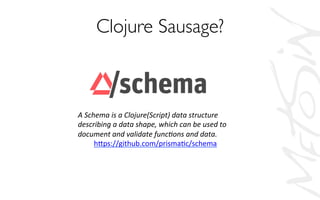 Clojure Sausage?	

A	
  Schema	
  is	
  a	
  Clojure(Script)	
  data	
  structure	
  
describing	
  a	
  data	
  shape,	
  which	
  can	
  be	
  used	
  to	
  
document	
  and	
  validate	
  func=ons	
  and	
  data.	
  
h,ps://github.com/prismaAc/schema	
  
 