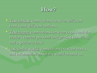 How? Text-to-text:  connections between different books and different authors. Text-to-me:  connections between books and the reader’s current personal background knowledge and experience base. text-to-the-world:  connections between books and information about the world around us. 