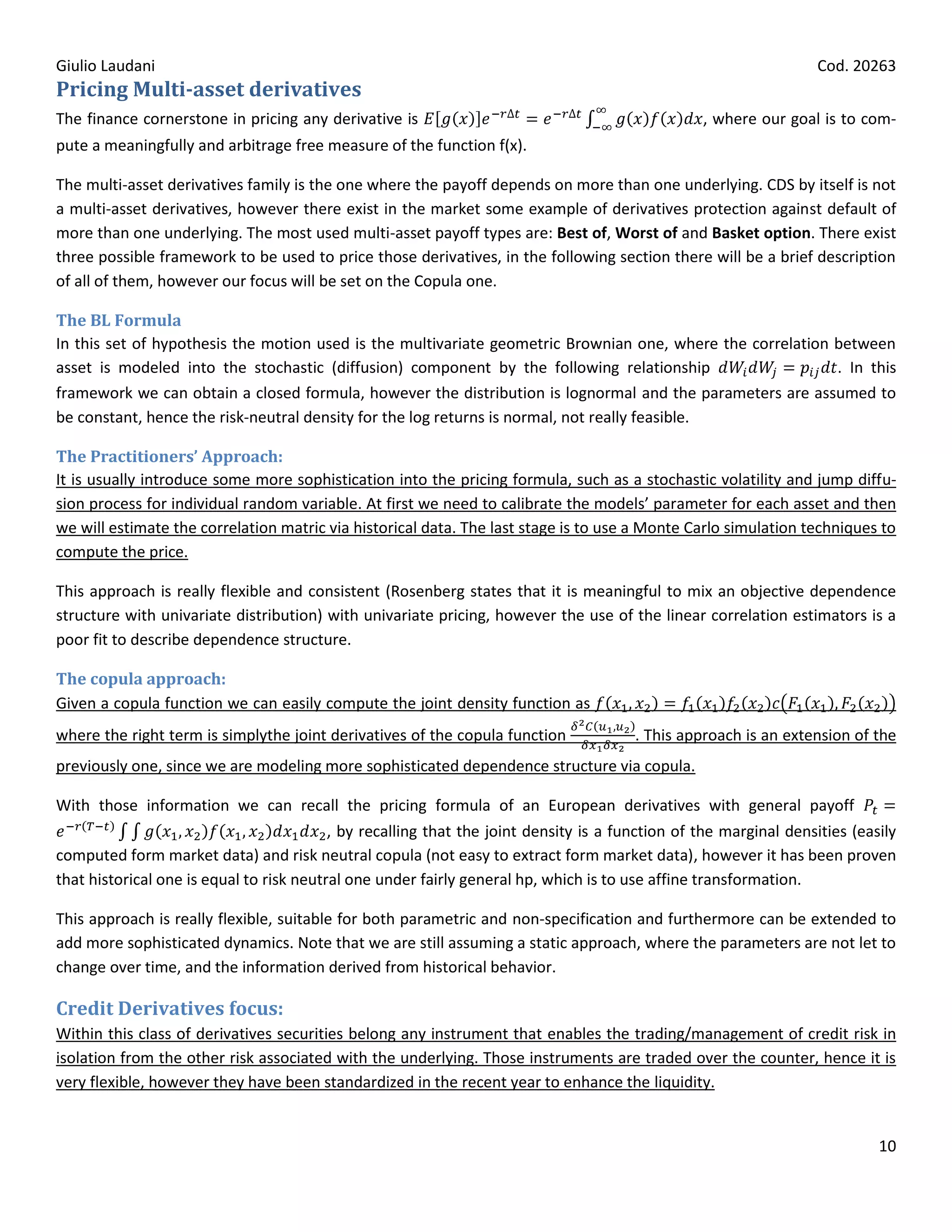 Giulio Laudani                                                                                                     Cod. 20263
Pricing Multi-asset derivatives
The finance cornerstone in pricing any derivative is                                             , where our goal is to com-
pute a meaningfully and arbitrage free measure of the function f(x).

The multi-asset derivatives family is the one where the payoff depends on more than one underlying. CDS by itself is not
a multi-asset derivatives, however there exist in the market some example of derivatives protection against default of
more than one underlying. The most used multi-asset payoff types are: Best of, Worst of and Basket option. There exist
three possible framework to be used to price those derivatives, in the following section there will be a brief description
of all of them, however our focus will be set on the Copula one.

The BL Formula
In this set of hypothesis the motion used is the multivariate geometric Brownian one, where the correlation between
asset is modeled into the stochastic (diffusion) component by the following relationship                    . In this
framework we can obtain a closed formula, however the distribution is lognormal and the parameters are assumed to
be constant, hence the risk-neutral density for the log returns is normal, not really feasible.

The Practitioners’ Approach:
It is usually introduce some more sophistication into the pricing formula, such as a stochastic volatility and jump diffu-
sion process for individual random variable. At first we need to calibrate the models’ parameter for each asset and then
we will estimate the correlation matric via historical data. The last stage is to use a Monte Carlo simulation techniques to
compute the price.

This approach is really flexible and consistent (Rosenberg states that it is meaningful to mix an objective dependence
structure with univariate distribution) with univariate pricing, however the use of the linear correlation estimators is a
poor fit to describe dependence structure.

The copula approach:
Given a copula function we can easily compute the joint density function as
where the right term is simplythe joint derivatives of the copula function             . This approach is an extension of the
previously one, since we are modeling more sophisticated dependence structure via copula.

With those information we can recall the pricing formula of an European derivatives with general payoff
                                          , by recalling that the joint density is a function of the marginal densities (easily
computed form market data) and risk neutral copula (not easy to extract form market data), however it has been proven
that historical one is equal to risk neutral one under fairly general hp, which is to use affine transformation.

This approach is really flexible, suitable for both parametric and non-specification and furthermore can be extended to
add more sophisticated dynamics. Note that we are still assuming a static approach, where the parameters are not let to
change over time, and the information derived from historical behavior.

Credit Derivatives focus:
Within this class of derivatives securities belong any instrument that enables the trading/management of credit risk in
isolation from the other risk associated with the underlying. Those instruments are traded over the counter, hence it is
very flexible, however they have been standardized in the recent year to enhance the liquidity.


                                                                                                                            10
 