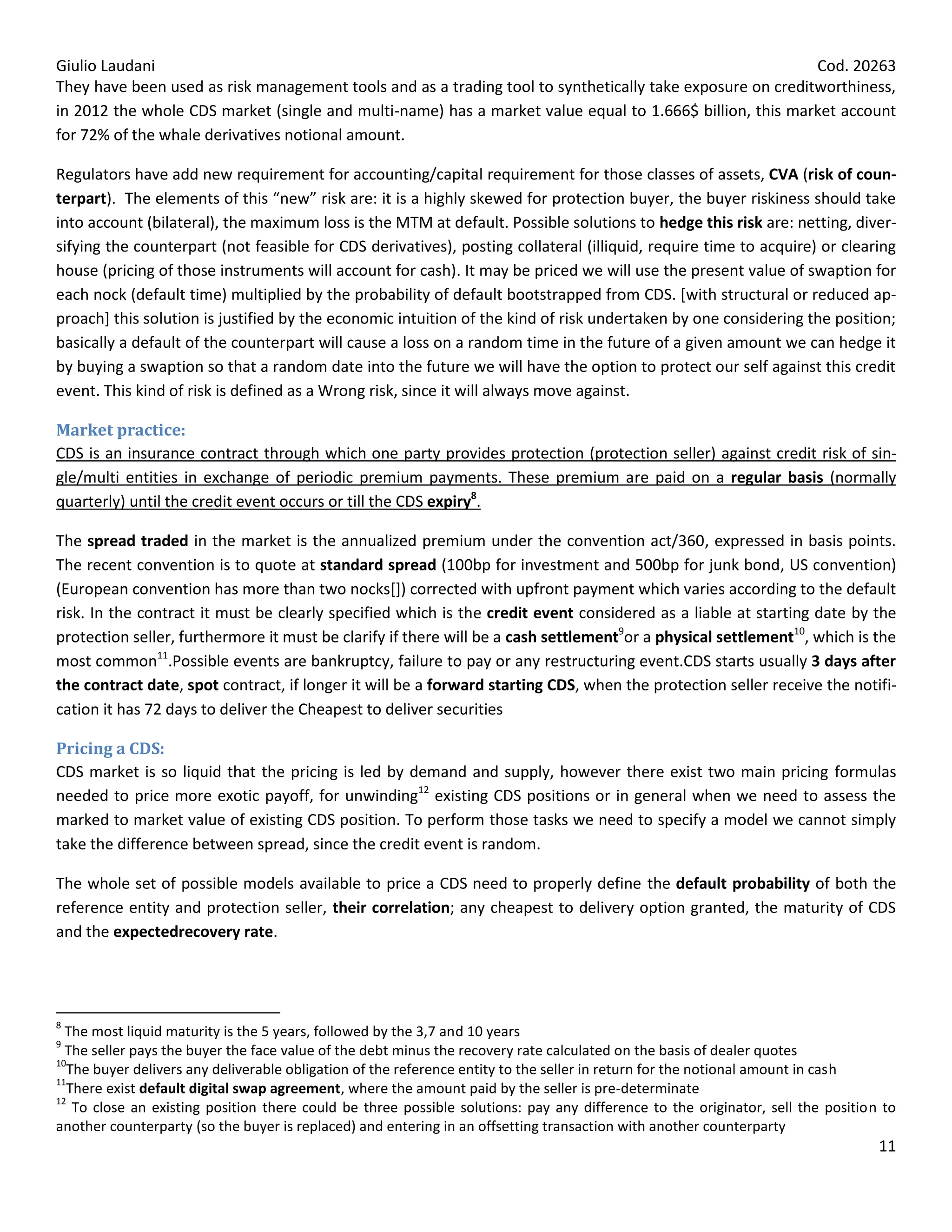 Giulio Laudani                                                                                             Cod. 20263
They have been used as risk management tools and as a trading tool to synthetically take exposure on creditworthiness,
in 2012 the whole CDS market (single and multi-name) has a market value equal to 1.666$ billion, this market account
for 72% of the whale derivatives notional amount.

Regulators have add new requirement for accounting/capital requirement for those classes of assets, CVA (risk of coun-
terpart). The elements of this “new” risk are: it is a highly skewed for protection buyer, the buyer riskiness should take
into account (bilateral), the maximum loss is the MTM at default. Possible solutions to hedge this risk are: netting, diver-
sifying the counterpart (not feasible for CDS derivatives), posting collateral (illiquid, require time to acquire) or clearing
house (pricing of those instruments will account for cash). It may be priced we will use the present value of swaption for
each nock (default time) multiplied by the probability of default bootstrapped from CDS. [with structural or reduced ap-
proach] this solution is justified by the economic intuition of the kind of risk undertaken by one considering the position;
basically a default of the counterpart will cause a loss on a random time in the future of a given amount we can hedge it
by buying a swaption so that a random date into the future we will have the option to protect our self against this credit
event. This kind of risk is defined as a Wrong risk, since it will always move against.

Market practice:
CDS is an insurance contract through which one party provides protection (protection seller) against credit risk of sin-
gle/multi entities in exchange of periodic premium payments. These premium are paid on a regular basis (normally
quarterly) until the credit event occurs or till the CDS expiry8.

The spread traded in the market is the annualized premium under the convention act/360, expressed in basis points.
The recent convention is to quote at standard spread (100bp for investment and 500bp for junk bond, US convention)
(European convention has more than two nocks[]) corrected with upfront payment which varies according to the default
risk. In the contract it must be clearly specified which is the credit event considered as a liable at starting date by the
protection seller, furthermore it must be clarify if there will be a cash settlement9or a physical settlement10, which is the
most common11.Possible events are bankruptcy, failure to pay or any restructuring event.CDS starts usually 3 days after
the contract date, spot contract, if longer it will be a forward starting CDS, when the protection seller receive the notifi-
cation it has 72 days to deliver the Cheapest to deliver securities

Pricing a CDS:
CDS market is so liquid that the pricing is led by demand and supply, however there exist two main pricing formulas
needed to price more exotic payoff, for unwinding12 existing CDS positions or in general when we need to assess the
marked to market value of existing CDS position. To perform those tasks we need to specify a model we cannot simply
take the difference between spread, since the credit event is random.

The whole set of possible models available to price a CDS need to properly define the default probability of both the
reference entity and protection seller, their correlation; any cheapest to delivery option granted, the maturity of CDS
and the expectedrecovery rate.




8
  The most liquid maturity is the 5 years, followed by the 3,7 and 10 years
9
  The seller pays the buyer the face value of the debt minus the recovery rate calculated on the basis of dealer quotes
10
  The buyer delivers any deliverable obligation of the reference entity to the seller in return for the notional amount in cash
11
  There exist default digital swap agreement, where the amount paid by the seller is pre-determinate
12
   To close an existing position there could be three possible solutions: pay any difference to the originator, sell the position to
another counterparty (so the buyer is replaced) and entering in an offsetting transaction with another counterparty
                                                                                                                                 11
 