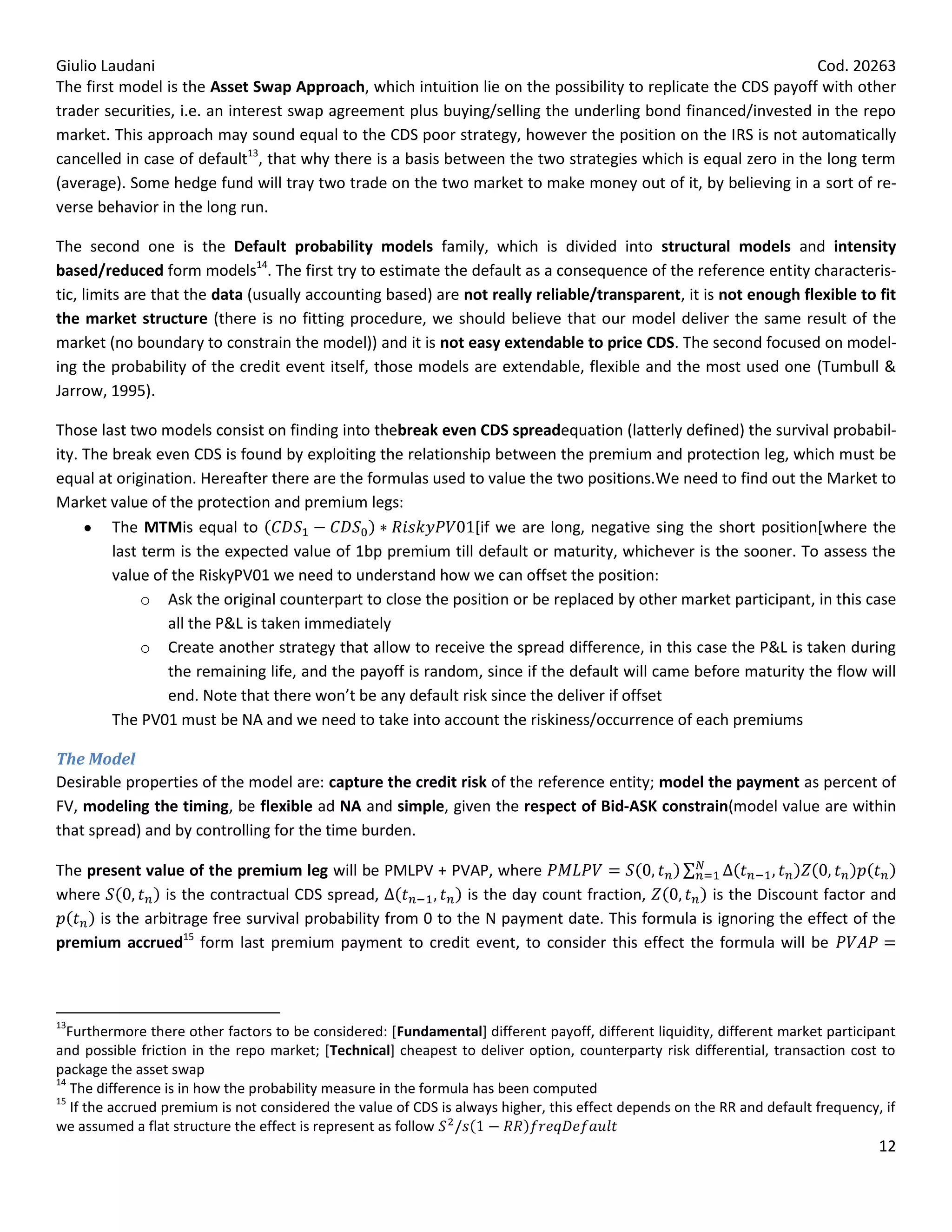 Giulio Laudani                                                                                                Cod. 20263
The first model is the Asset Swap Approach, which intuition lie on the possibility to replicate the CDS payoff with other
trader securities, i.e. an interest swap agreement plus buying/selling the underling bond financed/invested in the repo
market. This approach may sound equal to the CDS poor strategy, however the position on the IRS is not automatically
cancelled in case of default13, that why there is a basis between the two strategies which is equal zero in the long term
(average). Some hedge fund will tray two trade on the two market to make money out of it, by believing in a sort of re-
verse behavior in the long run.

The second one is the Default probability models family, which is divided into structural models and intensity
based/reduced form models14. The first try to estimate the default as a consequence of the reference entity characteris-
tic, limits are that the data (usually accounting based) are not really reliable/transparent, it is not enough flexible to fit
the market structure (there is no fitting procedure, we should believe that our model deliver the same result of the
market (no boundary to constrain the model)) and it is not easy extendable to price CDS. The second focused on model-
ing the probability of the credit event itself, those models are extendable, flexible and the most used one (Tumbull &
Jarrow, 1995).

Those last two models consist on finding into thebreak even CDS spreadequation (latterly defined) the survival probabil-
ity. The break even CDS is found by exploiting the relationship between the premium and protection leg, which must be
equal at origination. Hereafter there are the formulas used to value the two positions.We need to find out the Market to
Market value of the protection and premium legs:
         The MTMis equal to                                  [if we are long, negative sing the short position[where the
         last term is the expected value of 1bp premium till default or maturity, whichever is the sooner. To assess the
         value of the RiskyPV01 we need to understand how we can offset the position:
              o Ask the original counterpart to close the position or be replaced by other market participant, in this case
                 all the P&L is taken immediately
              o Create another strategy that allow to receive the spread difference, in this case the P&L is taken during
                 the remaining life, and the payoff is random, since if the default will came before maturity the flow will
                 end. Note that there won’t be any default risk since the deliver if offset
         The PV01 must be NA and we need to take into account the riskiness/occurrence of each premiums

The Model
Desirable properties of the model are: capture the credit risk of the reference entity; model the payment as percent of
FV, modeling the timing, be flexible ad NA and simple, given the respect of Bid-ASK constrain(model value are within
that spread) and by controlling for the time burden.

The present value of the premium leg will be PMLPV + PVAP, where
where           is the contractual CDS spread,               is the day count fraction,       is the Discount factor and
      is the arbitrage free survival probability from 0 to the N payment date. This formula is ignoring the effect of the
premium accrued15 form last premium payment to credit event, to consider this effect the formula will be



13
  Furthermore there other factors to be considered: [Fundamental] different payoff, different liquidity, different market participant
and possible friction in the repo market; [Technical] cheapest to deliver option, counterparty risk differential, transaction cost to
package the asset swap
14
   The difference is in how the probability measure in the formula has been computed
15
   If the accrued premium is not considered the value of CDS is always higher, this effect depends on the RR and default frequency, if
we assumed a flat structure the effect is represent as follow
                                                                                                                                   12
 