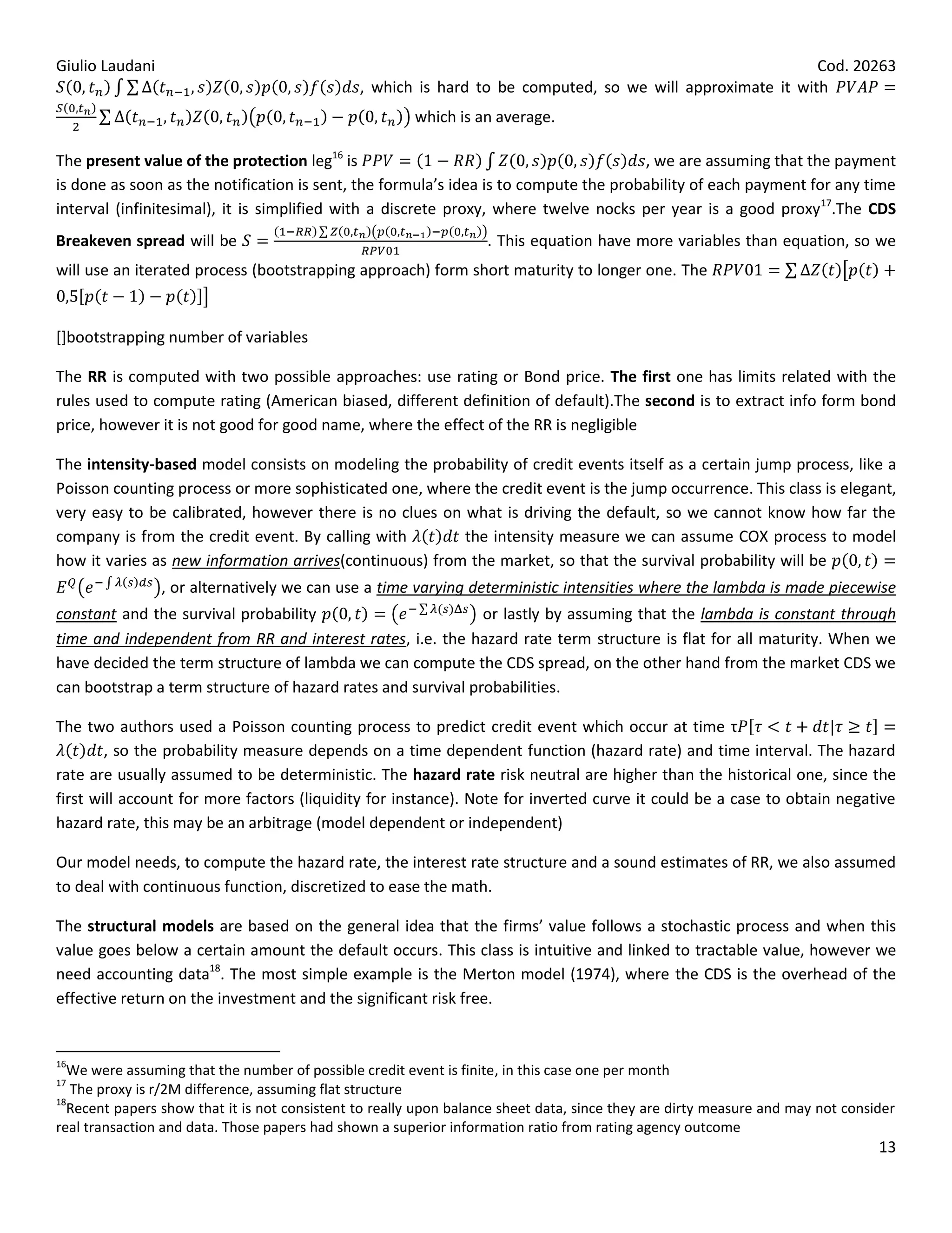 Giulio Laudani                                                                                              Cod. 20263
                                               , which is hard to be computed, so we will approximate it with
                                                        which is an average.

The present value of the protection leg16 is                                          , we are assuming that the payment
is done as soon as the notification is sent, the formula’s idea is to compute the probability of each payment for any time
interval (infinitesimal), it is simplified with a discrete proxy, where twelve nocks per year is a good proxy17.The CDS
Breakeven spread will be                                           . This equation have more variables than equation, so we
will use an iterated process (bootstrapping approach) form short maturity to longer one. The


[]bootstrapping number of variables

The RR is computed with two possible approaches: use rating or Bond price. The first one has limits related with the
rules used to compute rating (American biased, different definition of default).The second is to extract info form bond
price, however it is not good for good name, where the effect of the RR is negligible

The intensity-based model consists on modeling the probability of credit events itself as a certain jump process, like a
Poisson counting process or more sophisticated one, where the credit event is the jump occurrence. This class is elegant,
very easy to be calibrated, however there is no clues on what is driving the default, so we cannot know how far the
company is from the credit event. By calling with        the intensity measure we can assume COX process to model
how it varies as new information arrives(continuous) from the market, so that the survival probability will be
                 , or alternatively we can use a time varying deterministic intensities where the lambda is made piecewise
constant and the survival probability                         or lastly by assuming that the lambda is constant through
time and independent from RR and interest rates, i.e. the hazard rate term structure is flat for all maturity. When we
have decided the term structure of lambda we can compute the CDS spread, on the other hand from the market CDS we
can bootstrap a term structure of hazard rates and survival probabilities.

The two authors used a Poisson counting process to predict credit event which occur at time τ
        , so the probability measure depends on a time dependent function (hazard rate) and time interval. The hazard
rate are usually assumed to be deterministic. The hazard rate risk neutral are higher than the historical one, since the
first will account for more factors (liquidity for instance). Note for inverted curve it could be a case to obtain negative
hazard rate, this may be an arbitrage (model dependent or independent)

Our model needs, to compute the hazard rate, the interest rate structure and a sound estimates of RR, we also assumed
to deal with continuous function, discretized to ease the math.

The structural models are based on the general idea that the firms’ value follows a stochastic process and when this
value goes below a certain amount the default occurs. This class is intuitive and linked to tractable value, however we
need accounting data18. The most simple example is the Merton model (1974), where the CDS is the overhead of the
effective return on the investment and the significant risk free.


16
  We were assuming that the number of possible credit event is finite, in this case one per month
17
   The proxy is r/2M difference, assuming flat structure
18
  Recent papers show that it is not consistent to really upon balance sheet data, since they are dirty measure and may not consider
real transaction and data. Those papers had shown a superior information ratio from rating agency outcome
                                                                                                                                13
 