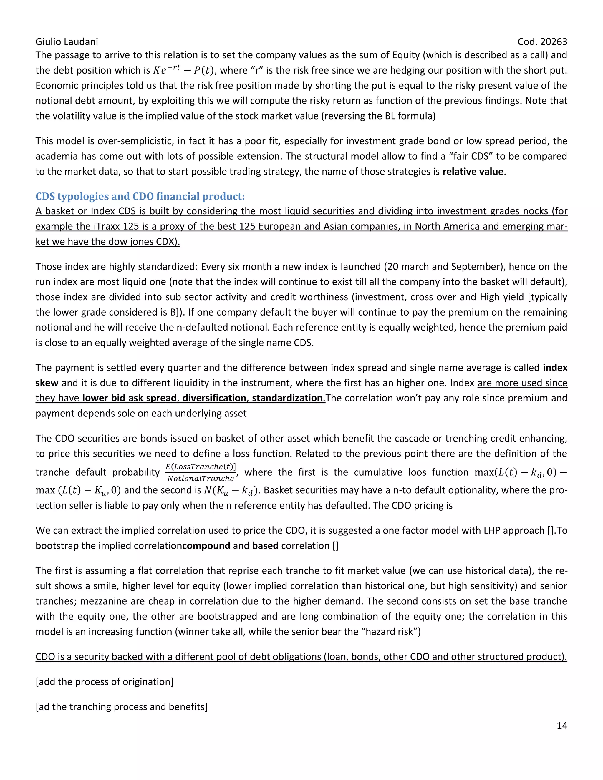 Giulio Laudani                                                                                                    Cod. 20263
The passage to arrive to this relation is to set the company values as the sum of Equity (which is described as a call) and
the debt position which is                  , where “r” is the risk free since we are hedging our position with the short put.
Economic principles told us that the risk free position made by shorting the put is equal to the risky present value of the
notional debt amount, by exploiting this we will compute the risky return as function of the previous findings. Note that
the volatility value is the implied value of the stock market value (reversing the BL formula)

This model is over-semplicistic, in fact it has a poor fit, especially for investment grade bond or low spread period, the
academia has come out with lots of possible extension. The structural model allow to find a “fair CDS” to be compared
to the market data, so that to start possible trading strategy, the name of those strategies is relative value.

CDS typologies and CDO financial product:
A basket or Index CDS is built by considering the most liquid securities and dividing into investment grades nocks (for
example the iTraxx 125 is a proxy of the best 125 European and Asian companies, in North America and emerging mar-
ket we have the dow jones CDX).

Those index are highly standardized: Every six month a new index is launched (20 march and September), hence on the
run index are most liquid one (note that the index will continue to exist till all the company into the basket will default),
those index are divided into sub sector activity and credit worthiness (investment, cross over and High yield [typically
the lower grade considered is B]). If one company default the buyer will continue to pay the premium on the remaining
notional and he will receive the n-defaulted notional. Each reference entity is equally weighted, hence the premium paid
is close to an equally weighted average of the single name CDS.

The payment is settled every quarter and the difference between index spread and single name average is called index
skew and it is due to different liquidity in the instrument, where the first has an higher one. Index are more used since
they have lower bid ask spread, diversification, standardization.The correlation won’t pay any role since premium and
payment depends sole on each underlying asset

The CDO securities are bonds issued on basket of other asset which benefit the cascade or trenching credit enhancing,
to price this securities we need to define a loss function. Related to the previous point there are the definition of the
tranche default probability                    , where the first is the cumulative loos function
                       and the second is             . Basket securities may have a n-to default optionality, where the pro-
tection seller is liable to pay only when the n reference entity has defaulted. The CDO pricing is

We can extract the implied correlation used to price the CDO, it is suggested a one factor model with LHP approach [].To
bootstrap the implied correlationcompound and based correlation []

The first is assuming a flat correlation that reprise each tranche to fit market value (we can use historical data), the re-
sult shows a smile, higher level for equity (lower implied correlation than historical one, but high sensitivity) and senior
tranches; mezzanine are cheap in correlation due to the higher demand. The second consists on set the base tranche
with the equity one, the other are bootstrapped and are long combination of the equity one; the correlation in this
model is an increasing function (winner take all, while the senior bear the “hazard risk”)

CDO is a security backed with a different pool of debt obligations (loan, bonds, other CDO and other structured product).

[add the process of origination]

[ad the tranching process and benefits]
                                                                                                                           14
 