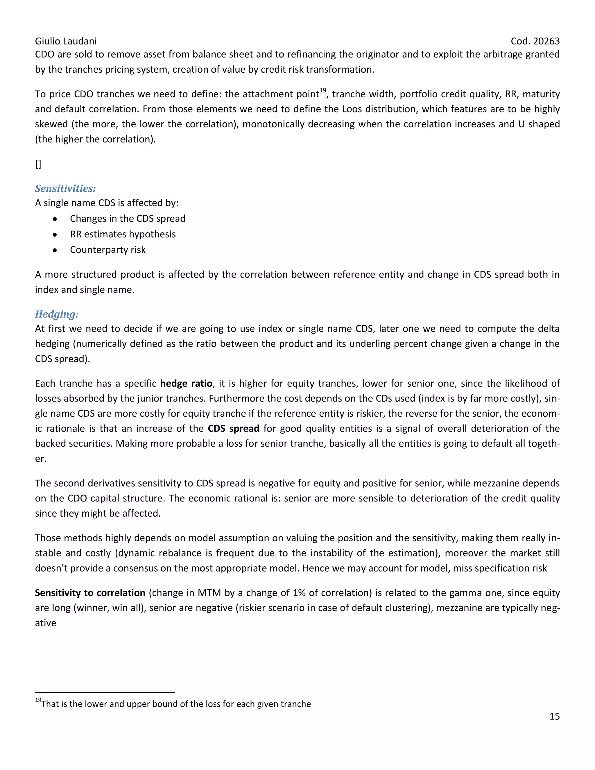Giulio Laudani                                                                                              Cod. 20263
CDO are sold to remove asset from balance sheet and to refinancing the originator and to exploit the arbitrage granted
by the tranches pricing system, creation of value by credit risk transformation.

To price CDO tranches we need to define: the attachment point19, tranche width, portfolio credit quality, RR, maturity
and default correlation. From those elements we need to define the Loos distribution, which features are to be highly
skewed (the more, the lower the correlation), monotonically decreasing when the correlation increases and U shaped
(the higher the correlation).

[]

Sensitivities:
A single name CDS is affected by:
         Changes in the CDS spread
         RR estimates hypothesis
         Counterparty risk

A more structured product is affected by the correlation between reference entity and change in CDS spread both in
index and single name.

Hedging:
At first we need to decide if we are going to use index or single name CDS, later one we need to compute the delta
hedging (numerically defined as the ratio between the product and its underling percent change given a change in the
CDS spread).

Each tranche has a specific hedge ratio, it is higher for equity tranches, lower for senior one, since the likelihood of
losses absorbed by the junior tranches. Furthermore the cost depends on the CDs used (index is by far more costly), sin-
gle name CDS are more costly for equity tranche if the reference entity is riskier, the reverse for the senior, the econom-
ic rationale is that an increase of the CDS spread for good quality entities is a signal of overall deterioration of the
backed securities. Making more probable a loss for senior tranche, basically all the entities is going to default all togeth-
er.

The second derivatives sensitivity to CDS spread is negative for equity and positive for senior, while mezzanine depends
on the CDO capital structure. The economic rational is: senior are more sensible to deterioration of the credit quality
since they might be affected.

Those methods highly depends on model assumption on valuing the position and the sensitivity, making them really in-
stable and costly (dynamic rebalance is frequent due to the instability of the estimation), moreover the market still
doesn’t provide a consensus on the most appropriate model. Hence we may account for model, miss specification risk

Sensitivity to correlation (change in MTM by a change of 1% of correlation) is related to the gamma one, since equity
are long (winner, win all), senior are negative (riskier scenario in case of default clustering), mezzanine are typically neg-
ative




19
 That is the lower and upper bound of the loss for each given tranche
                                                                                                                           15
 