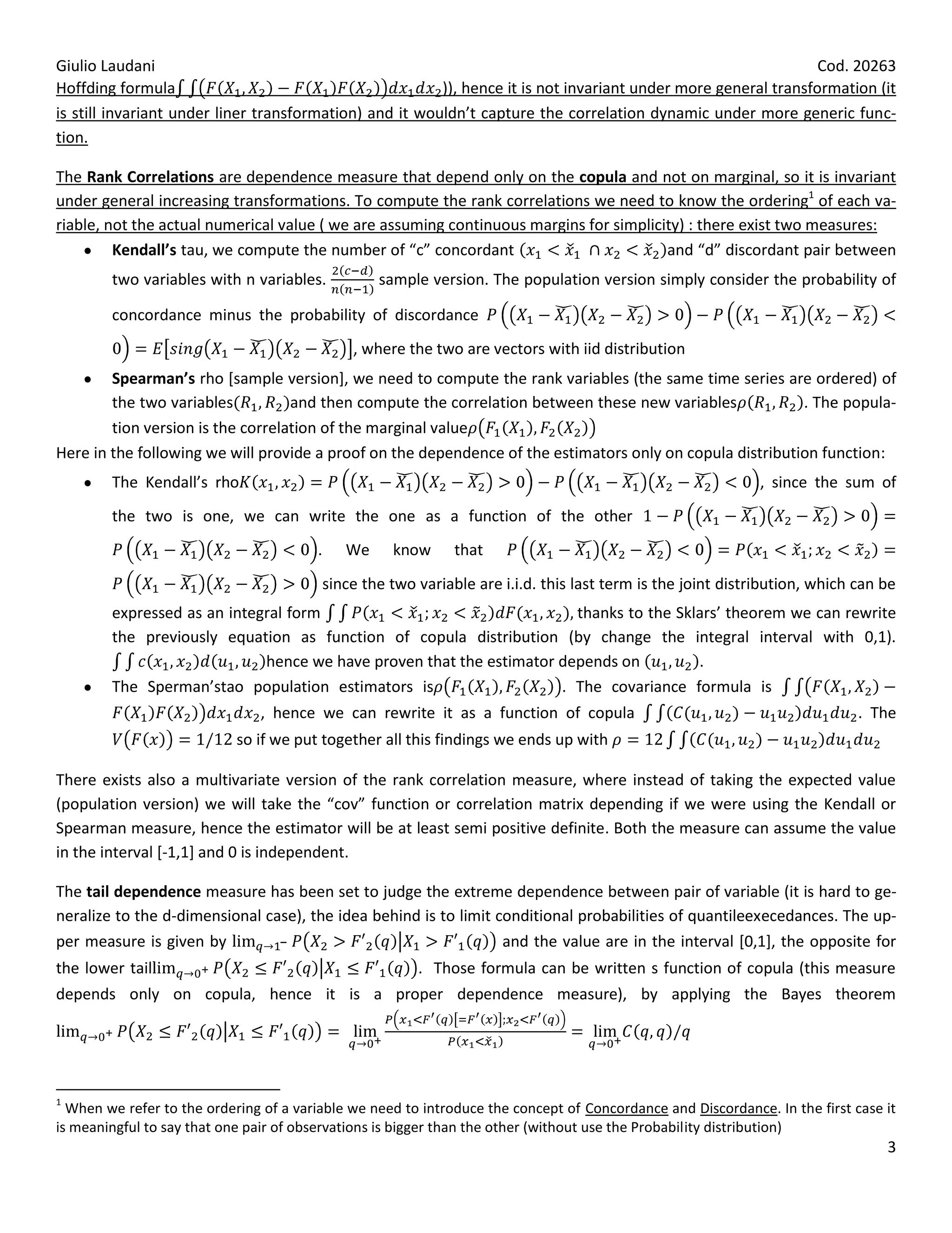 Giulio Laudani                                                                                                   Cod. 20263
Hoffding formula                                         )), hence it is not invariant under more general transformation (it
is still invariant under liner transformation) and it wouldn’t capture the correlation dynamic under more generic func-
tion.

The Rank Correlations are dependence measure that depend only on the copula and not on marginal, so it is invariant
under general increasing transformations. To compute the rank correlations we need to know the ordering1 of each va-
riable, not the actual numerical value ( we are assuming continuous margins for simplicity) : there exist two measures:
         Kendall’s tau, we compute the number of “c” concordant                         and “d” discordant pair between
        two variables with n variables.           sample version. The population version simply consider the probability of

        concordance minus the probability of discordance
                                              , where the two are vectors with iid distribution
        Spearman’s rho [sample version], we need to compute the rank variables (the same time series are ordered) of
        the two variables          and then compute the correlation between these new variables            . The popula-
        tion version is the correlation of the marginal value
Here in the following we will provide a proof on the dependence of the estimators only on copula distribution function:
        The Kendall’s rho                                                                                    , since the sum of
        the two is one, we can write the one as a function of the other
                                        .    We     know      that
                                         since the two variable are i.i.d. this last term is the joint distribution, which can be
        expressed as an integral form                                  thanks to the Sklars’ theorem we can rewrite
        the previously equation as function of copula distribution (by change the integral interval with 0,1).
                             hence we have proven that the estimator depends on         .
        The Sperman’stao population estimators is                    . The covariance formula is
                               , hence we can rewrite it as a function of copula                                             . The
                            so if we put together all this findings we ends up with

There exists also a multivariate version of the rank correlation measure, where instead of taking the expected value
(population version) we will take the “cov” function or correlation matrix depending if we were using the Kendall or
Spearman measure, hence the estimator will be at least semi positive definite. Both the measure can assume the value
in the interval [-1,1] and 0 is independent.

The tail dependence measure has been set to judge the extreme dependence between pair of variable (it is hard to ge-
neralize to the d-dimensional case), the idea behind is to limit conditional probabilities of quantileexecedances. The up-
per measure is given by                                           and the value are in the interval [0,1], the opposite for
the lower tail                                          . Those formula can be written s function of copula (this measure
depends only on copula, hence it is a proper dependence measure), by applying the Bayes theorem




1
  When we refer to the ordering of a variable we need to introduce the concept of Concordance and Discordance. In the first case it
is meaningful to say that one pair of observations is bigger than the other (without use the Probability distribution)
                                                                                                                                 3
 