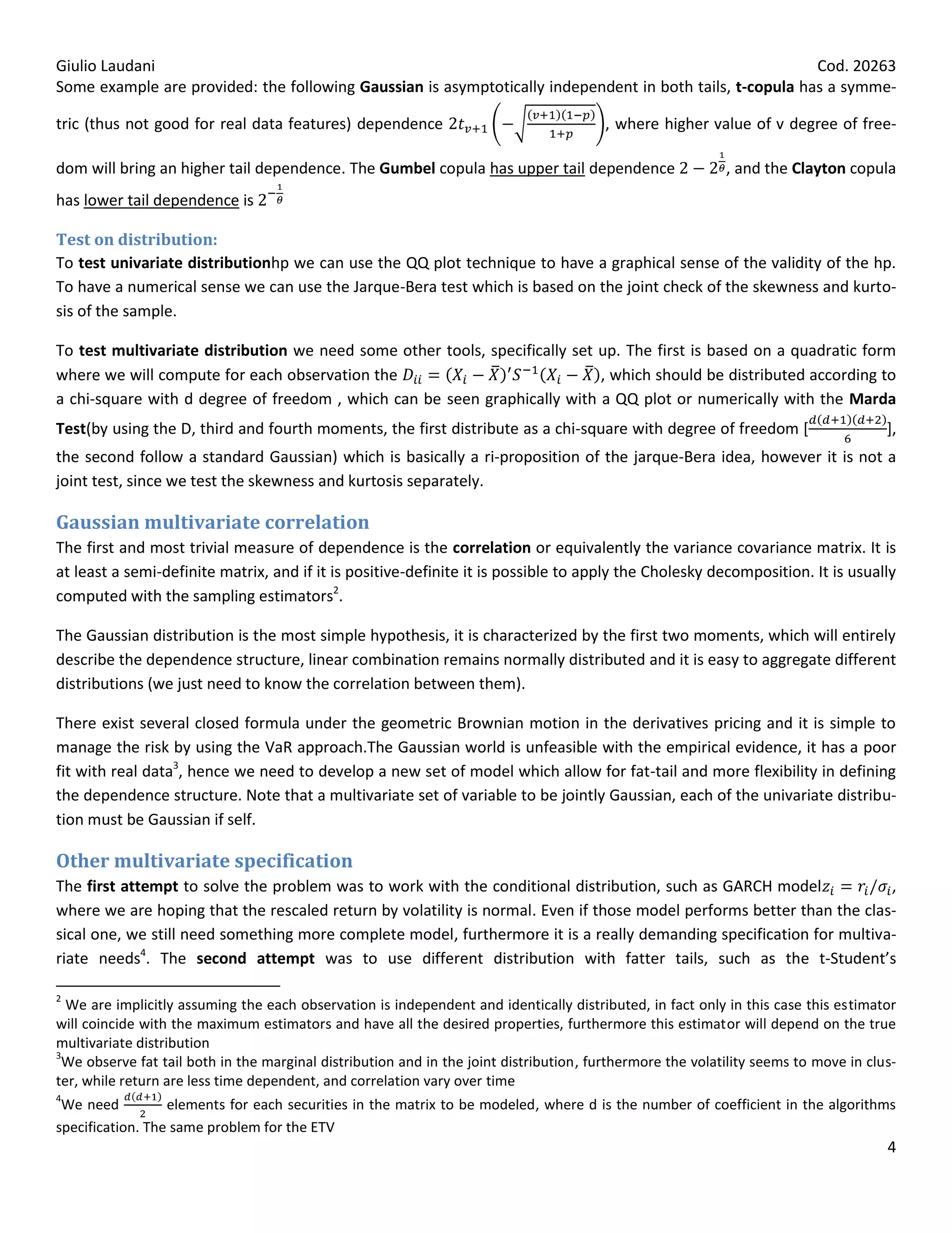 Giulio Laudani                                                                                            Cod. 20263
Some example are provided: the following Gaussian is asymptotically independent in both tails, t-copula has a symme-

tric (thus not good for real data features) dependence                                  , where higher value of v degree of free-

dom will bring an higher tail dependence. The Gumbel copula has upper tail dependence                      , and the Clayton copula
has lower tail dependence is

Test on distribution:
To test univariate distributionhp we can use the QQ plot technique to have a graphical sense of the validity of the hp.
To have a numerical sense we can use the Jarque-Bera test which is based on the joint check of the skewness and kurto-
sis of the sample.

To test multivariate distribution we need some other tools, specifically set up. The first is based on a quadratic form
where we will compute for each observation the                               , which should be distributed according to
a chi-square with d degree of freedom , which can be seen graphically with a QQ plot or numerically with the Marda
Test(by using the D, third and fourth moments, the first distribute as a chi-square with degree of freedom [                         ],
the second follow a standard Gaussian) which is basically a ri-proposition of the jarque-Bera idea, however it is not a
joint test, since we test the skewness and kurtosis separately.

Gaussian multivariate correlation
The first and most trivial measure of dependence is the correlation or equivalently the variance covariance matrix. It is
at least a semi-definite matrix, and if it is positive-definite it is possible to apply the Cholesky decomposition. It is usually
computed with the sampling estimators2.

The Gaussian distribution is the most simple hypothesis, it is characterized by the first two moments, which will entirely
describe the dependence structure, linear combination remains normally distributed and it is easy to aggregate different
distributions (we just need to know the correlation between them).

There exist several closed formula under the geometric Brownian motion in the derivatives pricing and it is simple to
manage the risk by using the VaR approach.The Gaussian world is unfeasible with the empirical evidence, it has a poor
fit with real data3, hence we need to develop a new set of model which allow for fat-tail and more flexibility in defining
the dependence structure. Note that a multivariate set of variable to be jointly Gaussian, each of the univariate distribu-
tion must be Gaussian if self.

Other multivariate specification
The first attempt to solve the problem was to work with the conditional distribution, such as GARCH model              ,
where we are hoping that the rescaled return by volatility is normal. Even if those model performs better than the clas-
sical one, we still need something more complete model, furthermore it is a really demanding specification for multiva-
riate needs4. The second attempt was to use different distribution with fatter tails, such as the t-Student’s

2
  We are implicitly assuming the each observation is independent and identically distributed, in fact only in this case this estimator
will coincide with the maximum estimators and have all the desired properties, furthermore this estimator will depend on the true
multivariate distribution
3
 We observe fat tail both in the marginal distribution and in the joint distribution, furthermore the volatility seems to move in clus-
ter, while return are less time dependent, and correlation vary over time
4
 We need          elements for each securities in the matrix to be modeled, where d is the number of coefficient in the algorithms
specification. The same problem for the ETV
                                                                                                                                     4
 