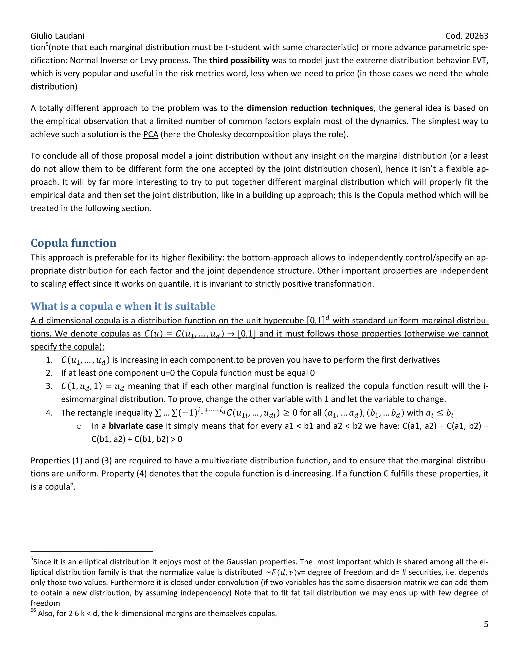 Giulio Laudani                                                                                                 Cod. 20263
tion5(note that each marginal distribution must be t-student with same characteristic) or more advance parametric spe-
cification: Normal Inverse or Levy process. The third possibility was to model just the extreme distribution behavior EVT,
which is very popular and useful in the risk metrics word, less when we need to price (in those cases we need the whole
distribution)

A totally different approach to the problem was to the dimension reduction techniques, the general idea is based on
the empirical observation that a limited number of common factors explain most of the dynamics. The simplest way to
achieve such a solution is the PCA (here the Cholesky decomposition plays the role).

To conclude all of those proposal model a joint distribution without any insight on the marginal distribution (or a least
do not allow them to be different form the one accepted by the joint distribution chosen), hence it isn’t a flexible ap-
proach. It will by far more interesting to try to put together different marginal distribution which will properly fit the
empirical data and then set the joint distribution, like in a building up approach; this is the Copula method which will be
treated in the following section.


Copula function
This approach is preferable for its higher flexibility: the bottom-approach allows to independently control/specify an ap-
propriate distribution for each factor and the joint dependence structure. Other important properties are independent
to scaling effect since it works on quantile, it is invariant to strictly positive transformation.

What is a copula e when it is suitable
A d-dimensional copula is a distribution function on the unit hypercube         with standard uniform marginal distribu-
tions. We denote copulas as                                 and it must follows those properties (otherwise we cannot
specify the copula):
    1.                is increasing in each component.to be proven you have to perform the first derivatives
    2. If at least one component u=0 the Copula function must be equal 0
    3.                     meaning that if each other marginal function is realized the copula function result will the i-
         esimomarginal distribution. To prove, change the other variable with 1 and let the variable to change.
    4. The rectangle inequality                                        for all                       with
             o In a bivariate case it simply means that for every a1 < b1 and a2 < b2 we have: C(a1, a2) − C(a1, b2) −
                 C(b1, a2) + C(b1, b2) > 0

Properties (1) and (3) are required to have a multivariate distribution function, and to ensure that the marginal distribu-
tions are uniform. Property (4) denotes that the copula function is d-increasing. If a function C fulfills these properties, it
is a copula6.




5
 Since it is an elliptical distribution it enjoys most of the Gaussian properties. The most important which is shared among all the el-
liptical distribution family is that the normalize value is distributed           v= degree of freedom and d= # securities, i.e. depends
only those two values. Furthermore it is closed under convolution (if two variables has the same dispersion matrix we can add them
to obtain a new distribution, by assuming independency) Note that to fit fat tail distribution we may ends up with few degree of
freedom
66
   Also, for 2 6 k < d, the k-dimensional margins are themselves copulas.
                                                                                                                                      5
 
