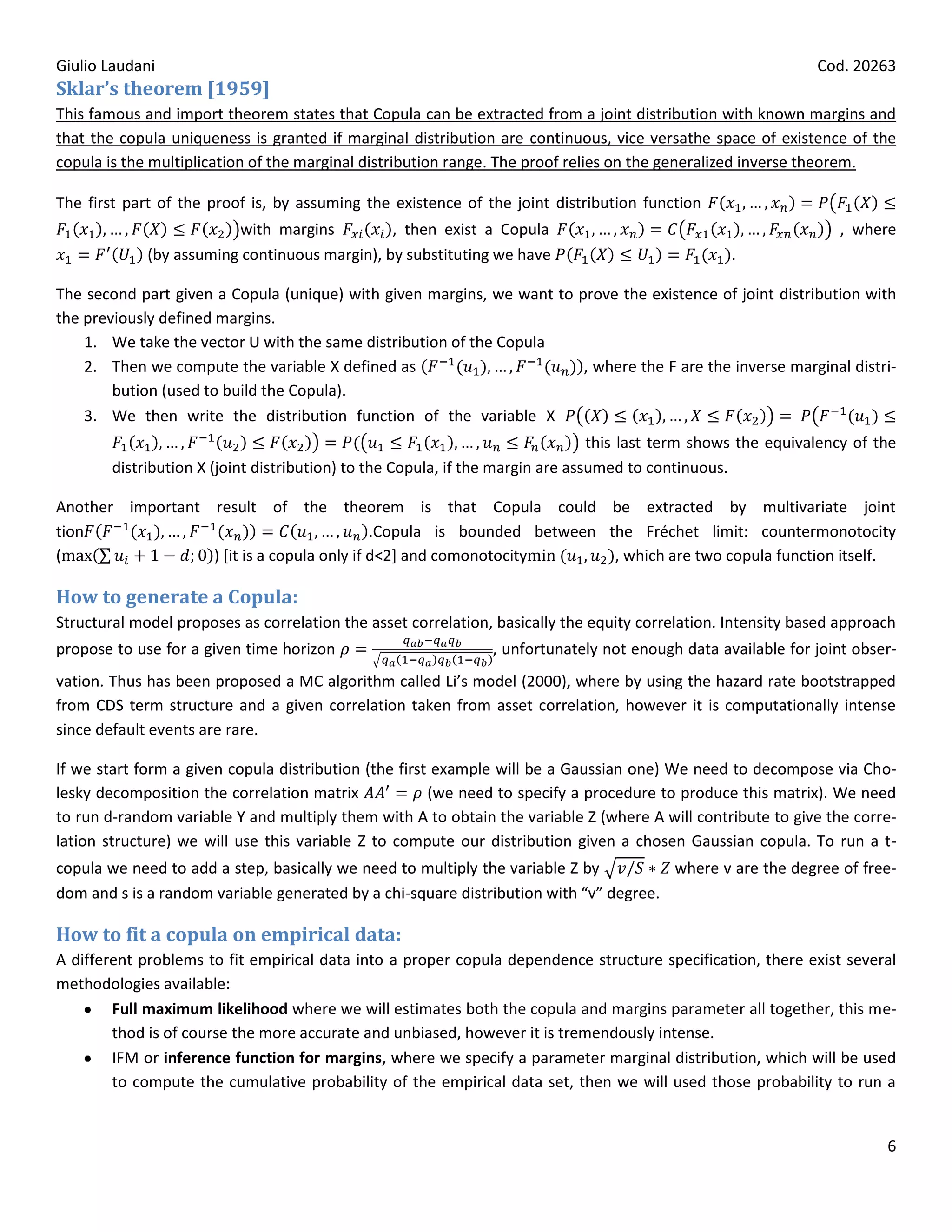 Giulio Laudani                                                                                                 Cod. 20263
Sklar’s theorem [1959]
This famous and import theorem states that Copula can be extracted from a joint distribution with known margins and
that the copula uniqueness is granted if marginal distribution are continuous, vice versathe space of existence of the
copula is the multiplication of the marginal distribution range. The proof relies on the generalized inverse theorem.

The first part of the proof is, by assuming the existence of the joint distribution function
                         with margins          , then exist a Copula                                              , where
             (by assuming continuous margin), by substituting we have                             .

The second part given a Copula (unique) with given margins, we want to prove the existence of joint distribution with
the previously defined margins.
    1. We take the vector U with the same distribution of the Copula
    2. Then we compute the variable X defined as                        , where the F are the inverse marginal distri-
        bution (used to build the Copula).
    3. We then write the distribution function of the variable X
                                                                                this last term shows the equivalency of the
        distribution X (joint distribution) to the Copula, if the margin are assumed to continuous.

Another important result of the theorem is that Copula could be extracted by multivariate joint
tion                                        .Copula is bounded between the Fréchet limit: countermonotocity
(                 ) [it is a copula only if d<2] and comonotocity       , which are two copula function itself.

How to generate a Copula:
Structural model proposes as correlation the asset correlation, basically the equity correlation. Intensity based approach
propose to use for a given time horizon                        , unfortunately not enough data available for joint obser-
vation. Thus has been proposed a MC algorithm called Li’s model (2000), where by using the hazard rate bootstrapped
from CDS term structure and a given correlation taken from asset correlation, however it is computationally intense
since default events are rare.

If we start form a given copula distribution (the first example will be a Gaussian one) We need to decompose via Cho-
lesky decomposition the correlation matrix             (we need to specify a procedure to produce this matrix). We need
to run d-random variable Y and multiply them with A to obtain the variable Z (where A will contribute to give the corre-
lation structure) we will use this variable Z to compute our distribution given a chosen Gaussian copula. To run a t-
copula we need to add a step, basically we need to multiply the variable Z by          where v are the degree of free-
dom and s is a random variable generated by a chi-square distribution with “v” degree.

How to fit a copula on empirical data:
A different problems to fit empirical data into a proper copula dependence structure specification, there exist several
methodologies available:
        Full maximum likelihood where we will estimates both the copula and margins parameter all together, this me-
        thod is of course the more accurate and unbiased, however it is tremendously intense.
        IFM or inference function for margins, where we specify a parameter marginal distribution, which will be used
        to compute the cumulative probability of the empirical data set, then we will used those probability to run a


                                                                                                                         6
 
