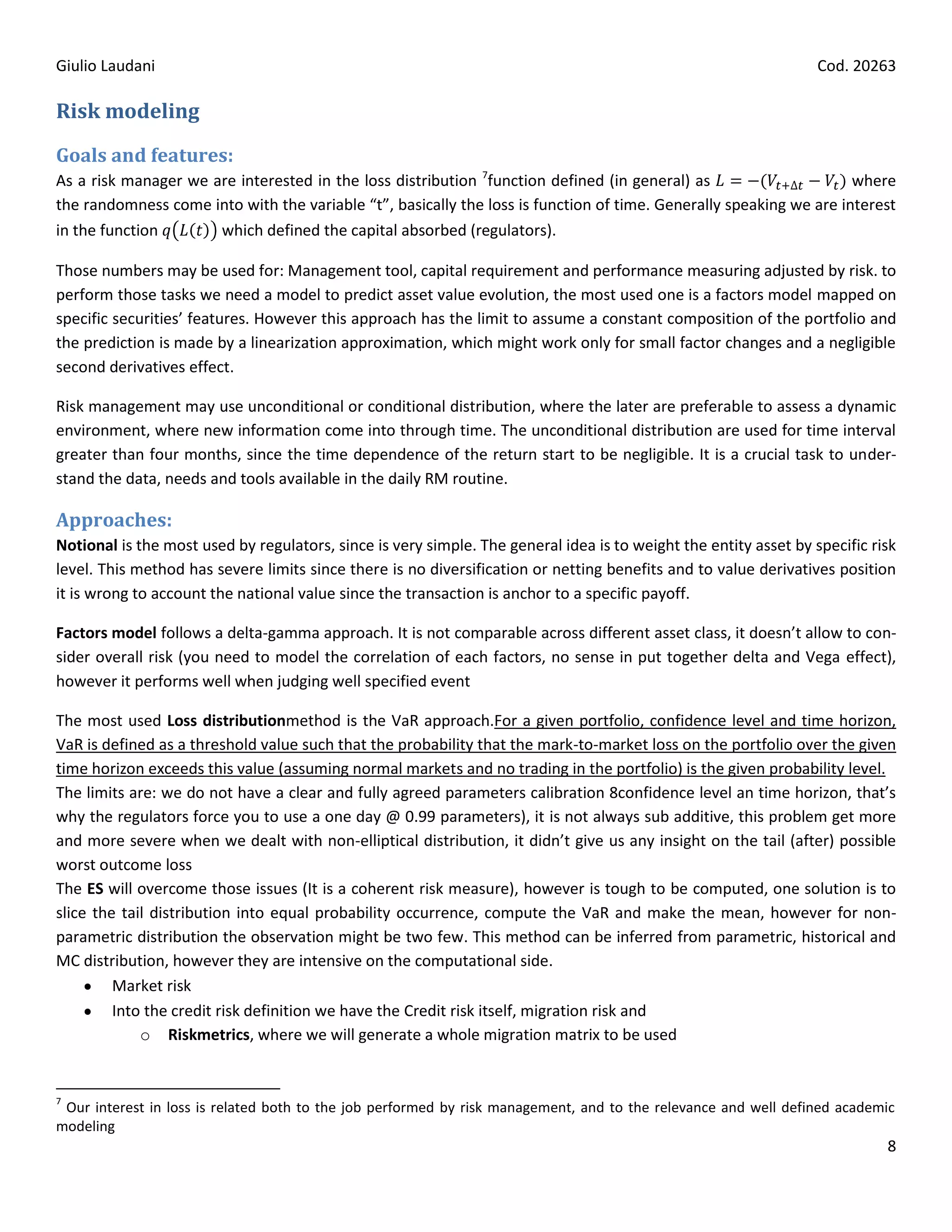 Giulio Laudani                                                                                                    Cod. 20263

Risk modeling

Goals and features:
As a risk manager we are interested in the loss distribution 7function defined (in general) as                      where
the randomness come into with the variable “t”, basically the loss is function of time. Generally speaking we are interest
in the function       which defined the capital absorbed (regulators).

Those numbers may be used for: Management tool, capital requirement and performance measuring adjusted by risk. to
perform those tasks we need a model to predict asset value evolution, the most used one is a factors model mapped on
specific securities’ features. However this approach has the limit to assume a constant composition of the portfolio and
the prediction is made by a linearization approximation, which might work only for small factor changes and a negligible
second derivatives effect.

Risk management may use unconditional or conditional distribution, where the later are preferable to assess a dynamic
environment, where new information come into through time. The unconditional distribution are used for time interval
greater than four months, since the time dependence of the return start to be negligible. It is a crucial task to under-
stand the data, needs and tools available in the daily RM routine.

Approaches:
Notional is the most used by regulators, since is very simple. The general idea is to weight the entity asset by specific risk
level. This method has severe limits since there is no diversification or netting benefits and to value derivatives position
it is wrong to account the national value since the transaction is anchor to a specific payoff.

Factors model follows a delta-gamma approach. It is not comparable across different asset class, it doesn’t allow to con-
sider overall risk (you need to model the correlation of each factors, no sense in put together delta and Vega effect),
however it performs well when judging well specified event

The most used Loss distributionmethod is the VaR approach.For a given portfolio, confidence level and time horizon,
VaR is defined as a threshold value such that the probability that the mark-to-market loss on the portfolio over the given
time horizon exceeds this value (assuming normal markets and no trading in the portfolio) is the given probability level.
The limits are: we do not have a clear and fully agreed parameters calibration 8confidence level an time horizon, that’s
why the regulators force you to use a one day @ 0.99 parameters), it is not always sub additive, this problem get more
and more severe when we dealt with non-elliptical distribution, it didn’t give us any insight on the tail (after) possible
worst outcome loss
The ES will overcome those issues (It is a coherent risk measure), however is tough to be computed, one solution is to
slice the tail distribution into equal probability occurrence, compute the VaR and make the mean, however for non-
parametric distribution the observation might be two few. This method can be inferred from parametric, historical and
MC distribution, however they are intensive on the computational side.
         Market risk
         Into the credit risk definition we have the Credit risk itself, migration risk and
             o Riskmetrics, where we will generate a whole migration matrix to be used


7
 Our interest in loss is related both to the job performed by risk management, and to the relevance and well defined academic
modeling
                                                                                                                            8
 