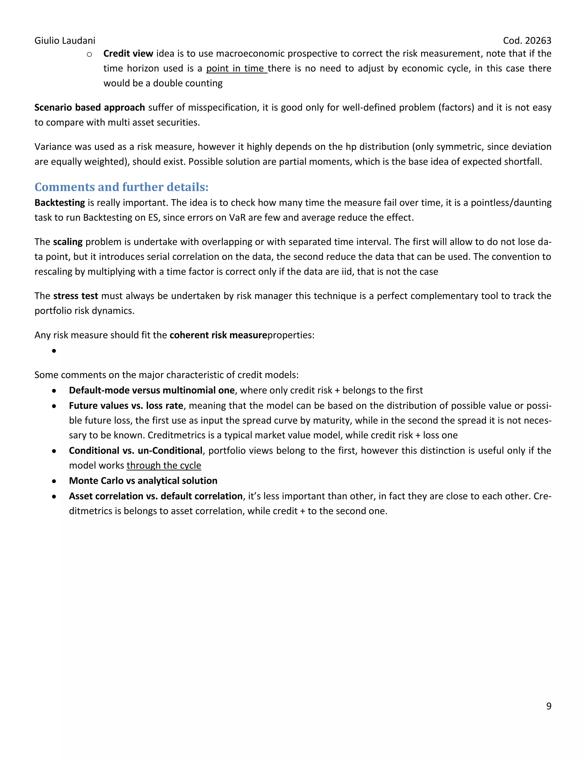 Giulio Laudani                                                                                           Cod. 20263
            o Credit view idea is to use macroeconomic prospective to correct the risk measurement, note that if the
               time horizon used is a point in time there is no need to adjust by economic cycle, in this case there
               would be a double counting

Scenario based approach suffer of misspecification, it is good only for well-defined problem (factors) and it is not easy
to compare with multi asset securities.

Variance was used as a risk measure, however it highly depends on the hp distribution (only symmetric, since deviation
are equally weighted), should exist. Possible solution are partial moments, which is the base idea of expected shortfall.

Comments and further details:
Backtesting is really important. The idea is to check how many time the measure fail over time, it is a pointless/daunting
task to run Backtesting on ES, since errors on VaR are few and average reduce the effect.

The scaling problem is undertake with overlapping or with separated time interval. The first will allow to do not lose da-
ta point, but it introduces serial correlation on the data, the second reduce the data that can be used. The convention to
rescaling by multiplying with a time factor is correct only if the data are iid, that is not the case

The stress test must always be undertaken by risk manager this technique is a perfect complementary tool to track the
portfolio risk dynamics.

Any risk measure should fit the coherent risk measureproperties:


Some comments on the major characteristic of credit models:
       Default-mode versus multinomial one, where only credit risk + belongs to the first
       Future values vs. loss rate, meaning that the model can be based on the distribution of possible value or possi-
       ble future loss, the first use as input the spread curve by maturity, while in the second the spread it is not neces-
       sary to be known. Creditmetrics is a typical market value model, while credit risk + loss one
       Conditional vs. un-Conditional, portfolio views belong to the first, however this distinction is useful only if the
       model works through the cycle
       Monte Carlo vs analytical solution
       Asset correlation vs. default correlation, it’s less important than other, in fact they are close to each other. Cre-
       ditmetrics is belongs to asset correlation, while credit + to the second one.




                                                                                                                          9
 