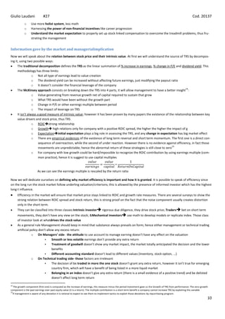 Giulio Laudani               #27                                                                                                                                     Cod. 20137
            o     Use more holist system, less math
            o     Harnessing the power of non-financial incentives like career progression
            o     Understand the market expectation to properly set up stock linked compensation to overcome the treadmill problems, thus fru-
                  strating the management


Information gave by the market and managerialimplication
Now we will speak about the relation between stock price and their intrinsic value. At first we will understand the source of TRS by decompos-
ing it, using two possible ways:
      The traditional decomposition defines the TRS as the linear summation of % increase in earnings, % change in P/E and dividend yield. This
      methodology has three limits:
                  o Not all type of earnings lead to value creation
                  o The dividend yield can be increased without affecting future earnings, just modifying the payout ratio
                  o It doesn’t consider the financial leverage of the company
                                                                                                                                 14
      The McKinsey approach consists on breaking down the TRS into 4 parts, it will allow management to have a better insight :
                  o Value generating from revenue growth net of capital required to sustain that grow
                  o What TRS would have been without the growth part
                  o Change in P/E or other earnings multiple between period
                  o The impact of leverage on TRS
      It isn’t always a good measure of intrinsic value; however it has been proven by many papers the existence of the relationship between key
      value drivers and stock price, thus TRS
                  o ROICstrong relationship
                  o Growth high relations only for company with a positive ROIC spread, the higher the higher the impact of g
                  o Expectationinitial expectation plays a big role in assessing the TRS, and any change in expectation has big market effect
                  o There are empirical evidences of the existence of long term reversal and short term momentum. The first one is a direct con-
                       sequence of overreaction, while the second of under reaction. However there is no evidence against efficiency, in fact those
                                                                                                                         15
                       movements are unpredictable; hence the abnormal return of these strategies is still close to zero
                  o For company with low growth could be hard/impossible to recognize the ROIC contribution by using earnings multiple (com-
                       mon practice), hence it is suggest to use capital multiples



                        As we can see the earnings multiple is rescaled by the return ratio

Now we will dedicate ourselves on defining why market efficiency is important and how it is granted. It is possible to speak of efficiency since
on the long run the stock market follow underling valuation/criterions; this is allowed by the presence of informed investor which has the highest
long-t influence.
      Efficiency in the market will ensure that market price stays linked to ROIC and growth rate measures. There are several surveys to show the
      strong relation between ROIC spread and stock return, this is strong proof on the fact that the noise component usually creates distortion
      only in the short term.
      They can be classified into three classes:Intrinsic investor rigorous due diligence, they drive stock price; Traders bet on short term
      movements, they don’t have any view on the stock; &Mechanical investors use math to develop models or replicate index. Those class
      of investor look at whatdrives the stock value
      As a general rule Management should keep in mind that substance always prevails on form; hence either management or technical trading
      artificial policy don’t allow any excess return:
                  o On Managers’ side- the attitude to use account to manage earning doesn’t have any effect on the valuation
                                 Smooth or less volatile earnings don’t provide any extra return
                                 Treatment of goodwill doesn’t show any market impact, the market totally anticipated the decision and the lower
                                  benefits
                                 Different accounting standard doesn’t lead to different values (inventory, stock option, ...)
                  o On Technical trading side- those factors are irrelevant
                                 The decision of be traded in more the one stock doesn’t grant any extra return, however it isn’t true for emerging
                                  country firm, which will have a benefit of being listed in a more liquid market
                                 Belonging in an index doesn’t give any extra return (there is a small evidence of a positive trend) and be delisted
                                  doesn’t affect long term return

14
   The growth component (first one) is computed as the increase of earnings, this measure minus the period investment gave us the Growth of TRS from performance. The zero-growth
component is the past earnings over past equity value (it is a return). The multiple contribution is a short term benefit a company cannot increase TRS by exploiting this variable
15
  If management is aware of any deviation it is rational to expect to see them to implement tactics to exploit those deviations by repurchasing program.
                                                                                                                                                                                  10
 