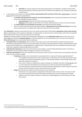 Giulio Laudani                   #27                                                                                                                                        Cod. 20137
                                  Stock Split has a positive impact due to the positive signal impact, the management is confident of future perfor-
                                   mance, and this operation reduce the capital constrain, furthermore this operation is the consequence of past posi-
                                   tive performance
         In same eras/case some situation can bring the market to systematically trade far away from intrinsic value: small free float, or any kind of
         barriers which is lowering the market efficiency.
                   o The emotion and mispricing in the market are rare and not long lasting; they are caused by the predominance of irrationali-
                        ty from some individuals or group of investors.
                                  Long term Reversal may be due to investor overreaction on good news
                                  Momentum may be explain by some friction in the market, meaning investors are slow to correct their valuation
                   o The market will give too much attention on last result, overvaluing the last industry develops
                   o There is an intrinsic market asymmetry which reduces efficiency. Short position are much riskier than long one, hence there
                                                                                                                      16
                        is less corrective trade on the negative side, furthermore there exist limit on short selling

What information is important to know what to be sent to the market and which doesn’t?Any significant gap between intrinsic value and stock
price is a disadvantage to all the company’s stakeholders: too high valuation can lead to short term tactics aiming to maintain that unsustainable
level, while too low can reduce morale and create concern in the board.
Management from big corporation usually react to this problem by spending lots of time dealing with investors with an ad hoc way, but it is
highly suggested to implement systematic approach, so that the management can communicate better and in a less time consuming mode.
There are three areas in the communication field to be addressed:
     Understand if there is any discrepancy with the market communication, what are the market beliefs and implicit forecasting assump-
     tions.Often the executive doesn’t have a clear touch with reality, in fact they may not aware that their company is already valued at an high
     premium and the implied hp are incredibly aggressive or maybe they don’t understand that their hp are considered over optimistic by the
     market that is adopting a waiting strategy (they want numbers)
     Understand the investor base and focus the communication to each category. A common fallacy believed by executive is that they can
     change their price by marketing to different categories of investors, this is not the true
     Taylor the communication to those who mostly determine the stock price, which are intrinsic investor, they are not interested in short term
     tactics, but only in long term strategy
                                                                                                                                                17
                o Transparency is being a must in the principle for accounting, but there is a big room for decision regarding disclosure
                               The management should be honest on their communication, any “deviation” won’t last long, moreover the compa-
                                ny may gain to be transparent showing their project, it is like showing confidence on their strategy and the incapa-
                                bility of the competitor to replicate it
                               Since intrinsic investors are sophisticated, company should give more detailed information avoiding aggregate data,
                                as a rule of dumb they should disclosure for each business units down to the level of earnings before tax
                               Final note: Sometimes successful firms doesn’t disclosure their plan, exploiting their success as long as it lasts & Use
                                the same metric from quarter to quarter, avoid any kind of account magic
                o Guidance on future business evolution are useful, but there are some comments:
                               EPS evolution is not a good guidance; sophisticated investor doesn’t look at these numbers. Firms doesn’t suffer
                                any loss when they stop to communicate EPS evolution and doesn’t gain any extra earnings premium (paper)
                               Guidance on the short, median a long term on value driver are highly suggested, so that the investors can make
                                their valuation




16
      The so-called noisy trader risk, big short sell may hamper the efficiency the market favoring irrational behavior
17
     In some business like commodity is more important to disclosure production data not the revenue one, since the last oneis influenced by external factor (better dealt by investors)
                                                                                                                                                                                           11
 