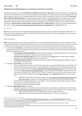 Giulio Laudani                #27                                                                                                                                         Cod. 20137

Valuation methodologies are based on several variants:
Some general statements on valuation:A valuation isn’t an objective search of “true” value; in fact all valuations are biased. The only questionis
how much and in which direction; we can assess that the direction and the magnitude are directly proportional to whom is paying and how much
they are paying you. Hence, there isn’t any good valuation even if valuation models are quantitative, actually it is not true that the more quanti-
tative a model, the better the valuation: One’s understanding of a valuation model is inversely proportional to the number of inputs required
for the model, that’s why Simpler valuation models do much better than complex ones.Any kind of research, no matter how good they are, is
affected by firm-specific as well as market wide information and it will age quickly as new information is available. There exist five well known
            18
frameworks : enterprise DCF value, equity cash flow, economic profit, APV and Capital cash flow. In theory, each framework will generate the
same value. In practice, the ease of implementation and the interpretation of results the betterIt is suggested the first one.

DCF Model

DCF is the most accurate and the most flexible method for valuing project, division or companies. It requires four elements: WACC, OFCF, Con-
tinuing value and non-operating asset valuation. Here we will discuss about all the estimation issues and some suggestion on how set up a prop-
er framework to judge all possible issues.


WACC Estimation:

WACC will be used to discount the cash flow and it represents the cost of capital computed as the blended rate of return for all sources of capi-
                                                                                                          19
tal, specifically debt & equity. When performing Enterprise DCF, make sure to choose the cash flows and discount factor consistently. Since free
cash flows are the cash flows available to all investors, the discount factor for free cash flow must represent the risk faced by all investors
      To estimate the cost of equity, we must determine the expected rate of return of the company’s stock. Since expected rates of return are
      unobservable, we rely on asset-pricing models that translate risk into expected return.The three most common asset-pricing models differ
      primarily in how defining risk factors.
                 o The capital assets pricing model (CAPM) states that a stock’s expected return is driven by how sensitive its returns are to the
                      market portfolio. This sensitivity is measured using a term known as “beta.”
                 o The Fama-French three-factor model defines risk as a stock’s sensitivity to three portfolios: the stock market, a portfolio
                      based on firm size, and a portfolio based on book-to-market ratios.
                 o The Arbitrage Pricing Theory (APT) is a generalized multi-factor model, but unfortunately provides no guidance on the ap-
                      propriate factors that drive returns.
      To Estimate the cost of debt (kd) we need to check:
                 o If the firm trades bonds in the market and those bonds are liquid we can compute the implicit yield to maturity (YTM), in fact
                      although YTM represents a promised yield, it is a good approximation for expected return for investment grade companies.
                 o In the other case we will compute the yield-to-maturity indirectly by adding a default premium (based on company’s rating)
                      to the risk free.Yield to maturity is not an expected return. It is the return earned if the obligation is paid on time and in full.
                                                                                         20
                      Since distressed companies have a significant chance of default , the yield-to-maturity is a poor proxy for expected return.In
                      order to be compensated for default risk, lenders charge a premium over the default-free benchmark rate to risky custom-
                         21
                      ers .
                                Regardless of the maturity structure for the company’s debt, use a long-term risk free rate when estimating a com-
                                 pany’s cost of capital. Using short-term debt yields ignores the fact that future debt will have different yields
                                                                                    22
                 o One alternative for computing expected return is the CAPM . Since most bonds don’t trade enough to generate a reliable
                      beta, however, we can compute index betas instead
                 o The tax shield can simply be computed (1-t) as proxy
      To develop a target capital structure for a company:
                 o Estimate the company’s current market-value-based capital structure, if the company is not listed used an iterated formula
                 o Review the capital structure of comparable companies to place the company’s current capital structure in the proper context
                                Industries with heavy fixed investment in tangible assets tend to have higher debt levels.
                                High-growth industries, especially those with intangible investments, tend to use very little debt.



18
   A distinction between models: you can either value the cash flows generated by the company’s economic assets, or value each financial claim separately (debt & equity)
19
  It must be denominated in the same currency as free cash flow and in nominal terms when cash flows are stated in nominal terms; basically if any risk it is accounted in the numerator
the risk premium associated to that risk must be eliminated from the denominator
20
  Professional firms, such as S&P and Moody’s, rate the default risk of most bonds, Once a bond rating has been identified, convert the rating into a yield to maturity
21
  The higher the chance of default, the higher the premium will be.
22
  Empirical paper shows that high yield debt has only a slightly higher beta than investment grade debt, as an example if the market risk premium equals 5%; this difference translates to
only a 50 basis point differential in expected return!
                                                                                                                                                                                        12
 