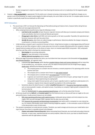 Giulio Laudani        #27                                                                                                               Cod. 20137
             o     Review management’s implicit or explicit hp on how financing the business and on its implications for the targeted capital
                   structure.
   However, a time-varying WACC is appropriate if (1) the yield curve is sharply increasing or decreasing or (2) if significant changes are ex-
   pected in any of the following: the capital market weights for debt and equity, the cost of debt or the tax rate. For complex capital structure
   is better to specifically model the tax shield with an APV model


OFCF Estimation:
       1.   The second step in DCF is to forecast the Operating cash flow byforecasting each balance items, however before doing that we
            need to collect and rearrange/understand info
            o When analyzing historical performance, keep the following in mind:
                           Look back as far as possible (at least 10 years). Long term horizons will allow you to evaluate company and industry
                            trends and whether short-term trends will likely be permanent
                           Disaggregate value drivers, both ROIC and revenue growth, as far back as possible. If possible, link operational per-
                            formance measures with each key value driver.
                           Identify the source, when there are radical changes in performance. Determine whether the change is temporary
                            or permanent, or merely an accounting effect.
            o Understanding a company’s past is essential to forecast its future. Using historical analysis or analyzingoperating and financial
                 trends, we can test ifthe company is able to create value over time and to compete effectively within the company’s industry
            o A good historical analysis will focus on the drivers of value: return on invested capital (ROIC) and growth. ROIC and growth
                 drive free cash flow, which is the basis for enterprise value.
                           Rearranging the accounting statements,
                           Digging for new information in the footnotes,
                           Making informed assumptions where needed
            o Before you begin forecasting individual line items, you must determine how many years to be forecasted and how detailed
                 your forecast should be. [as a general rules]
                           A detailed 5 to 7year forecast, which develops complete balance sheets and income statements with as many links
                            to real variables (e.g., unit volumes, cost per unit), the explicit forecast period must be enough long to reach a
                            steady state, defined by the following characteristics
                                        The company grows at a constant rate and reinvests a constant proportion of its operating profits into the
                                        business each year.
                                        The company earns a constant rate of return on new capital invested.
                                        The company earns a constant return on its base level of invested capital.
                                        In general, we recommend using an explicit forecast period of 10 to 15 years perhaps longer for cyclical
                                        companies or those experiencing very rapid growth
                                        Using a short explicit forecast period, such as 5 years, typically results in a significant undervaluation of a
                                        company or requires heroic long-term growth assumptions in the continuing value
                           Sometimes above the detail forecast it is added asimplified forecast,which is focused on few important variables,
                            such as revenue growth, margins, and capital turnover, if we believe on company’s higher growth compared to the
                            terminal value hp
                           Value the Terminal years by using a perpetuity-based formula, such as the key value driver formula
            o At first we should find the NOPLAT and Invested capital from the historical trend, so that we will have an insight on the com-
                 pany performance. Usually account measure are not reliable:
                           ROE mixes operating performance with capital structure, making peer group analysis and trend analysis less mea-
                            ningful. ROE rises with leverage if ROIC is greater than the after-tax cost of debt.
                           ROA measures the numerator and denominator inconsistently (even when profit is computed on a pre-interest ba-
                            sis). For instance, ROA double counts implicit financing charged by suppliers – in the numerator as part of COGS and
                            in the denominator as part of total assets.
            o The valuation spreadsheet can easily become complex. Therefore, you need to design and structure your model before start-
                 ing to forecast, here there is a possible scheme to be followed:
                           Prepare and analyze historical financials. Before forecasting future financials, you must build and analyze historical
                            financials. In many cases, reported financials are overly simplistic. When this occurs, you have to rebuild financial
                            statements with the right balance of detail.




                                                                                                                                                   13
 