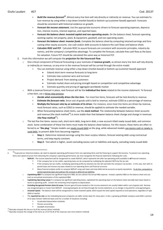 Giulio Laudani                 #27                                                                                                                                              Cod. 20137
                                                                           23
                                 Build the revenue forecast . Almost every line item will rely directly or indirectly on revenue. You can estimate fu-
                                  ture revenue by using either a top-down (market-based) or bottom-up (customer-based) approach. Forecasts
                                  should be consistent with historical evidence on growth.
                                 Forecast the income statement. Use the appropriate economic drivers to forecast operating expenses, deprecia-
                                  tion, interest income, interest expense, and reported taxes.
                                 Forecast the balance sheet: invested capital and non-operating assets. On the balance sheet, forecast operating
                                  working capital, net property, plant, & equipment, goodwill, and non-operating assets.
                                 Forecast the balance sheet: investor funds. Complete the balance sheet by computing retained earnings and fore-
                                  casting other equity accounts. Use cash and/or debt accounts to balance the cash flows and balance sheet.
                                 Calculate ROIC and FCF. Calculate ROIC to assure forecasts are consistent with economic principles, industry dy-
                                  namics, and the company’s competitive advantage. To complete the forecast, calculate free cash flow as the basis
                                  for valuation. Future FCF should be calculated the same way as historical FCF.
            2.     From this information we will compute the projection for the futurecash flow.
                   o One critical component of financial forecasting is your estimate of revenue growth, as almost every line item will rely directly
                       or indirectly on revenue, so any error in the revenue forecast will be carried through the entire model.
                                 You can estimate revenue using either a top-down (market-based) or bottom-up (customer-based) approach
                                             Extend short-term revenue forecasts to long-term
                                             Estimate new customer wins and turnover
                                             Project demand from existing customers
                                             Estimate market share and pricing strength based on competition and competitive advantage
                                             Estimate quantity and pricing of aggregate worldwide market
                   o With a revenue forecast in place, next forecast will be the individual line items related to the income statement. To forecast
                       a line item, use a three-step process:
                                 Decide what economically drives the line item. For most line items, forecasts will be tied directly to revenue.
                                 Estimate the forecast ratio. Since cost of goods sold is tied to revenue, estimate COGS as a percentage of revenue.
                                 Multiply the forecast ratio by an estimate of its driver. For instance, since most line items are driven by revenue,
                                  most forecast ratios, such as COGS to revenue, should be applied to estimate the needed variable.
                                 When forecasting balance sheet items, use the stock method. The relationship between balance sheet accounts
                                                                   24
                                  and revenue (the stock method ) is more stable than that between balance sheet change and change in revenues
                                                     25
                                  (the flow method ).
                   o The last five line items: excess cash, short-term debt, long-term debt, a new account titled newly issued debt, and common
                       stock. Some combination of these line items must make the balance sheet balance. For this reason, these items are often re-
                       ferred to as “the plug.” Simple models use newly issued debt as the plug, while advanced models use excess cash or newly is-
                       sued debt, to prevent debt from becoming negative.
                                 Step 1: Determine retained earnings using the clean surplus relation, forecast existing debt using contractual
                                  terms, and keep equity constant.
                                 Step 2: Test which is higher, assets excluding excess cash or liabilities and equity, excluding newly issued debt.


      23
          To ground our historical analysis, we need to separate operating performance from non-operating items and the financing to support the business. To prevent non-operating
       items and capital structure from distorting the company’s operating performance, we must reorganize the financial statements following this rules:
                    o      NOPLAT. The income statement will be reorganized to create NOPLAT, which represents the after-tax operating profit available to all financial investors.
                                        If the company has no tax credits, operating taxes can be computed by multiplying the adjusted EBITA by the tax rate
                                        If the company has tax credits, multiplying operating profits by statutory tax rate will overstate the company’s tax burden. In this case, start with re-
                                         ported taxes and remove any taxes related to non-operating items and financial structure
                                        Many financial analysts prefer to compute NOPLAT using cash taxes and treat deferred tax accounts as equity equivalents. To do this, computed re-
                                         ported operating taxes and subtract the increase in deferred tax liabilities
                    o      Capitalizing R&D If a company has significant long-term R&D, do not subtract the annual R&D expense. Instead, capitalize R&D on the balance sheet and sub-
                           tract an annualized amortization of this capitalized R&D.
                    o      Capitalizing Operating Leases If a company has significant operating leases, capitalized the operating lease on the balance sheet and adds back lease-based in-
                           terest to operating profit. Convert the remaining rental expense to depreciation.
                    o      Excluding Recognized Pension Gains & Losses. Pension gains & losses booked on the income statement are usually hidden within cost of goods sold. Remove
                           any recognized gains or losses from NOPLAT. Unrecognized gains do not flow through the income statement, so no change is required for unrecognized gains.
                    o      Invested Capital. The balance sheet will be reorganized to create invested capital, which equals the total capital required to fund operations, regardless of type
                           (debt or equity).
                    o      The reported tax rate can be misleading because companies can defer certain taxes for many years. In fact, a growing profitable company could defer a portion
                           of its taxes forever! Deferred taxes arise for a number of situations including:
                                        Accelerated depreciation schedules
                                        Pension accounting
                                        Goodwill amortization
24
   Basically compute the line as a % of the revenue (direct method)
25
   Basically compute the change of the items as a % of the & of the revenues over time (indirect method)
                                                                                                                                                                                              14
 