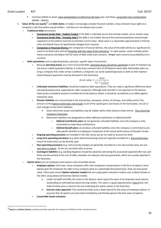 Giulio Laudani                #27                                                                                                          Cod. 20137
                            Common pitfalls to avoid: naïve extrapolation to determine the base year cash flows, purposeful over-conservatism
                             (RONIC = WACC).
                                           26
           5.     Value all the non-equity and debt claims. In today’s increasingly complex financial markets, many claimants have rights to a
                  company’s cash flow before equity holders - and they are not always easy to spot
                  o Traditional debtinstruments:
                                Investment Grade Debt - Publicly Traded If the debt is relatively secure and actively traded, use its market value
                                Investment Grade Debt - Privately Held If the debt is not traded, discount the promised payments and principal
                                 repayment at the yield to maturity to estimate current value. Book value is a reasonable approximation if interest
                                 rates and default have not significantly changed since issuance.
                                Companies in Financial Distress For companies in financial distress, the value of the debt will be at a significant dis-
                                 count to its book value and will fluctuate with the value of the enterprise. To value equity, create multiple perfor-
                                 mance scenarios and deduct the full value of debt under each scenario. Weight each scenario by probability of oc-
                                 currence
                  o Debt equivalents such as operating leases, pensions, specific types of provisions
                                Because operating leases are a form of secured debt, operating leases should be capitalized as part of invested cap-
                                 ital and as a debt-equivalent liability. It is the most common form of off-balance-sheet debt. Remember when va-
                                 luing a company that under certain conditions, companies can avoid capitalizing leases as debt on their balance
                                 sheet (however payments must be disclosed in the footnotes).



                                  Unfunded retirement liabilities should be treated as debt-equivalents. They can make a significant difference when
                                   calculating equity value, especially for older companies. Although total shortfall is not reported on the balance
                                   sheet (only a smoothed amount is transferred to the balance sheet), it should be considered as an offset against
                                   enterprise value.
                                  Pension liabilities are concentrated in the automotive, aerospace, airline, oil and gas, and utility sectors.The
                                   amount on the balance sheet does not include (1) all of the capital gains and losses on the fund assets, nor (2) re-
                                   cent changes to the fund’s liabilities.
                                             Some retirement assets and liabilities may be hidden within other balance sheet entries. Thus check the
                                             company’s footnotes
                                             Retirement liabilities are designated as either defined-contribution or defined benefit.
                                                   o Defined-contribution plans do not generate unfunded liabilities since the company is only
                                                        committed to make fixed contributions.
                                                   o Defined-benefit plans can produce unfunded liabilities since the company is committed to pro-
                                                        vide specific benefits to employees irrespective of the actual performance of the plan’s funds
                                  Ongoing operating provision are included in the CGS, hence we do not need to account for them
                                  Long-term operating provisions (e.g. plant-decommissioning costs) are typically recorded at a discounted value,
                                   hence the book value can be directly used
                                  Non-operating provisions (e.g. restructuring charges) are generally recorded at a non-discounted value, but are
                                   near term in nature. So we can use book value as proxy
                                  Contingent liabilities (e.g. pending litigation) should be valued by estimating the associated expected after-tax cash
                                   flows and discounted at the cost of debt; examples are lawsuits and loan guarantees, which are usually reported in
                                   the footnotes.
                  o      Hybrid claims such as employee stock options and convertible bonds
                                  Employee options: Each year, many companies offer their employees compensation in the form of options. Since
                                   options give the employee the right to buy company stock at a potentially discounted price, they can have great
                                   value. There exist several Option valuation models:the one using option-valuation models such as Black Scholes or
                                   the other using advanced binomial (lattice) models.
                                             Under US GAAP and IFRS, the notes to the balance sheet report the value of all employee stock options
                                             outstanding as estimated by option-pricing models. This value is a good approximation only if your esti-
                                             mate of share price is close to the one underlying the option values in the footnotes.
                                             Exercise value approach: This method provides only a lower bound for the value of employee options. It
                                             assumes that all options are exercised immediately and thereby ignores the time value of options.
                                  Convertible bonds valuation:



26
 Equity is a residual claimant, receiving cash flows only after the company has fulfilled its other contractual claims.

                                                                                                                                                      16
 