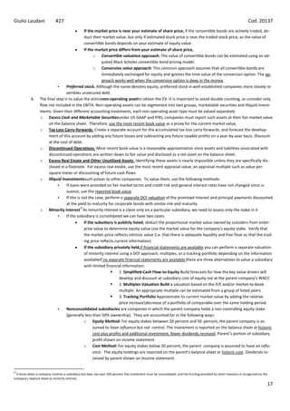 Giulio Laudani               #27                                                                                                                                      Cod. 20137
                                               If the market price is near your estimate of share price, if the convertible bonds are actively traded, de-
                                               duct their market value, but only if estimated stock price is near the traded stock price, as the value of
                                               convertible bonds depends on your estimate of equity value.
                                               If the market price differs from your estimate of share price,
                                                     o Convertible valuation approach: The value of convertible bonds can be estimated using an ad-
                                                          justed Black Scholes convertible bond pricing model.
                                                     o Conversion value approach: This common approach assumes that all convertible bonds are
                                                          immediately exchanged for equity and ignores the time value of the conversion option. The ap-
                                                          proach works well when the conversion option is deep in the money.
                                 Preferred stock. Although the name denotes equity, preferred stock in well-established companies more closely re-
                                  sembles unsecured debt.
            6.    The final step is to value the entirenon-operating assetto obtain the EV. It is important to avoid double counting, so consider only
                  flow not included in the EBITA. Non-operating assets can be segmented into two groups, marketable securities and illiquid invest-
                  ments. Given their different accounting treatments, each non-operating asset type must be valued separately
                  o Excess Cash and Marketable Securitiesunder US GAAP and IFRS, companies must report such assets at their fair market value
                       on the balance sheet. Therefore, use the most recent book value as a proxy for the current market value.
                  o Tax Loss Carry-forwards: Create a separate account for the accumulated tax loss carry forwards, and forecast the develop-
                       ment of this account by adding any future losses and subtracting any future taxable profits on a year-by-year basis. Discount
                       at the cost of debt.
                  o Discontinued Operations: Most recent book value is a reasonable approximation since assets and liabilities associated with
                       discontinued operations are written down to fair value and disclosed as a net asset on the balance sheet.
                  o Excess Real Estate and Other Unutilized Assets: Identifying these assets is nearly impossible unless they are specifically dis-
                       closed in a footnote. For excess real estate, use the most recent appraisal value, an appraisal multiple such as value per
                       square meter or discounting of future cash flows.
                  o Illiquid Investmentssuch asloan to other companies. To value them, use the following methods:
                                 If loans were provided on fair market terms and credit risk and general interest rates have not changed since is-
                                  suance, use the reported book value
                                 If this is not the case, perform a separate DCF valuation of the promised interest and principal payments discounted
                                  at the yield to maturity for corporate bonds with similar risk and maturity
                                            27
                  o Minority Interest As minority interest is a claim only on a particular subsidiary, we need to assess only the stake in it
                                 If the subsidiary is consolidated we can have two cases:
                                               If the subsidiary is publicly listed, deduct the proportional market value owned by outsiders from enter-
                                               prise value to determine equity value.Use the market value for the company’s equity stake. Verify that
                                               the market price reflects intrinsic value (i.e. that there is adequate liquidity and free float so that the trad-
                                               ing price reflects current information)
                                               If the subsidiary privately held,if financial statements are available you can perform a separate valuation
                                               of minority interest using a DCF approach, multiples, or a tracking portfolio depending on the information
                                               availableif no separate financial statements are available there are three alternatives to value a subsidiary
                                               with limited financial information:
                                                                    1. Simplified-Cash Flow-to-Equity Build forecasts for how the key value drivers will
                                                                     develop and discount at subsidiary cost of equity not at the parent company’s WACC
                                                                    2. Multiples Valuation Build a valuation based on the P/E and/or market-to-book
                                                                     multiple. An appropriate multiple can be estimated from a group of listed peers
                                                                    3. Tracking Portfolio Approximate its current market value by adding the relative
                                                                     price increasedecrease of a portfolio of comparable over the same holding period.
                                 Nonconsolidated subsidiaries are companies in which the parent company holds a non-controlling equity stake
                                  (generally less than 50% ownership). They are accounted for in the following ways:
                                               o Equity Method: For equity stakes between 20 percent and 50 percent, the parent company is as-
                                                    sumed to have influence but not control. The investment is reported on the balance sheet at historic
                                                    cost plus profits and additional investment, fewer dividends received. Parent’s portion of subsidiary
                                                    profit shown on income statement.
                                               o Cost Method: For equity stakes below 20 percent, the parent company is assumed to have no influ-
                                                    ence. The equity holdings are reported on the parent’s balance sheet at historic cost. Dividends re-
                                                    ceived by parent shown on income statement.


27
  It exists when a company controls a subsidiary but does not own 100 percent, the investment must be consolidated, and the funding provided by other investors is recognized on the
company’s balance sheet as minority interest.
                                                                                                                                                                                       17
 