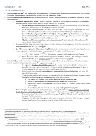 Giulio Laudani                   #27                                                                                                                                         Cod. 20137
The CAPM approach needs:
                                           30
         Estimate the risk-free rate : look at government default-free bonds. For simplicity, most valuation analysts choose a single yield to maturi-
         ty from one government bond that best matches the entire cash flow stream being valued.
         Estimate the market risk premiumis arguably the most debated issue in finance.Methods to estimate the market risk premium fall in three
                            31
         general categories :
                                                                  32
                   o Extrapolate historical excess returns . If the risk premium is constant, we can use an historical average to estimate the fu-
                        ture risk premium. To overcame the drawback of using historical data, you should:
                                  Calculate the premium over long-term government bonds Use long-term government bonds, because they match
                                   the duration of a company’s cash flows better than do short-term rates.
                                  Use the longest period possible if the market risk premium is stable, a longer history will reduce estimation error.
                                   Since, no statistically significant trend has been observed, we recommend the longest period possible.
                                  Use an arithmetic average of longer-dated intervals (such as five years) Although the arithmetic average of annual
                                   returns is the best predictor of future one year returns, compounded averages will be upward biased (too high).
                                   Therefore, use longer-dated intervals to build discount rates.
                                  Adjust the result for econometric issues, such as survivorship bias. Predictions based on U.S. data (a successful
                                   economy) are probably too high
                   o Regression analysis. Using regression, we can link current market variables, such as the aggregate dividend-to-price ratio, to
                                                            33
                            expected market returns .
                     o      Use DCF to reverse engineer the risk premium. Using DCF, along with estimates of return on investment and growth, we can
                            reverse engineer the market’s cost of capital – and subsequently the implied market risk premium.

                                                                                                  Where we can extrapolate the forward market cost of equity
                                  We use the key value driver formula to reverse engineer the market risk premium. After stripping out inflation,
                                  
                                  the expected market return (not excess return) is remarkably constant, averaging 7.0%.
         Estimate the beta, which measures how much the stock and market move together. Since beta cannot be observed directly, we must esti-
         mate its value. Estimating beta is a noisy process. The suggest methodology is:
                                 Raw regressions should use at least 60 data points (e.g., five years of monthly returns). Rolling betas should be
                                  graphed to examine any systematic changes in a stock’s risk.Itshould be based on monthly returns. Using shorter
                                  return periods, such as daily and weekly returns, leads to systematic biases.
                                 Company stock returns should be regressed against a value-weighted, well-diversified portfolio, such as the S&P
                                  500 or MSCI World Index.
                                 To improve the precision of beta estimation, use industry, rather than company-specific, betas. Companies in same
                                  industry face similar operating risks, so they should have similar operating betas.
                                             First, regress each company’s stock returns against the S&P 500 to determine raw β
                                                 Next, to un-lever each beta, calculate each company’s market-debt-to-equity ratio.
                                                 Determine the industry unlevered beta by calculating the median (or a weighted average with the market
                                                 cap as weights).
                                                 Re-lever the industry unlevered beta is to each company’s target debt-to-equity ratio
                     o      Next, recalling that raw regressions provide only estimates of a company’s true beta, we improve estimates of a company’s
                            beta by deriving an unlevered industry beta and then re levering the industry beta to the company’s target capital structure
                                     Because estimates of beta are imprecise, plot the company’s rolling 60-month beta to visually inspect for structural
                                      changes or short-term deviations
                                     Simply using the median of an industry’s raw betas, however, overlooks an important factor: leverage. A company’s
                                      equity beta is a function of not only its operating risk, but also the financial risk it takes




30
  For U.S.-based corporate valuation, the most common proxy is the 10-year government bond rate. This rate can be found in any daily financial publication
31
  None of the methods precisely estimate the market risk premium. Still, based on evidence from each of these models, we believe the market risk premium as of year-end 2003 was ap-
proximately 5 percent
32
  Annual returns can be calculated using either an arithmetic average or a geometric average. The first one is thesimple average of observed premium, while the second is a compound-
ing average of yearly excess
      The arithmetic average of annual returns is the best predictor of future one year returns, but compounded averages will be biased upwards (i.e. too high)
         To correct for the bias caused negative autocorrelation in returns, we have two choices. First, we can calculate multi-period holding returns directly from the data, rather than com-

         pound single-period averages. Alternatively, we can use an estimator proposed by Marshall Blume, one that blends the arithmetic & geometric averages
33
     Authors question the power of this tool, in other world the regression estimation quality doesn’t seem better than the simple average
                                                                                                                                                                                           19
 