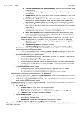Giulio Laudani        #27                                                                                                             Cod. 20137
                                            Scale-based cost advantages, scope-based cost advantages: when fixed costs can be shared among
                                             different products,
                                            Knowledge-based cost advantages: when experience is an important factor in knowing how to do
                                             things efficiently,
                                            Financial resources: when firms are able to fight off new entrants by cutting prices as a result of hav-
                                             ing significant financial resources available,
                                            Favored access to particular resources: when existing firms control resources that are useful or es-
                                             sential to efficient operation (For example, airlines may control landing slots at favorable times.),
                                            Favored access to distribution channels: when existing firms can more easily reach the customers
                                            Customer goodwill and reputation: when a firm has built up a loyal customer base, but new en-
                                             trants have to win those loyal customers away or convince new customers who were not buying the
                                             product to do so
                                            Customer lock-in: when customers tend to continue with the original firm because of issues such as
                                             compatibility with existing equipment, economies in maintenance & repair, etc.
                                            Legal & political restrictions: when firms are protected against entry by legal restrictions such as
                                             government certification or licenses (Existing firms may also encourage the government to ban for-
                                             eign competitors from entering the industry.)
                             o Psychological barriers – beliefs on the part of potential entrants that, if they enter, firms already in the busi-
                                 ness will react aggressively, and are even willing to incur short-term losses, to force out the new entrant
                                            Fighting offan entrant or two is one way for a firm to gain a reputation for being willing & able to
                                             fight off new entrants.
                                            Maintaining excess capacity for production or distribution
                                            Keeping patents & products on the shelf ready for use if needed can also send a strong signal
                  3. Theless numerous and less aggressive the firms that sell substitute products, and the more numerous and more ag-
                       gressive the firms that sell complementary products;
                             o If there are many good substitutes for a product, the elasticity of demand for that product will be high. This
                                 will limit the ability of the firm to raise prices and will consequently lower potential profits.
                  4. The weaker the bargaining power of clients/customers;
                             o The client industry is highly concentrated. (The firms buying the product are in an industry in which there are
                                 just a few companies and they are large.)
                             o One particular client industry buys a very large share of the products
                             o The item is not essential to the clients; there are lots of possible substitute in the clients’ production process.
                             o The cost of the item is a large fraction of the clients’ costs/budget. The client is then likely to resist attempts
                                 to push up prices.
                  5. The weaker the bargaining power of suppliers
                             o The supplier has a franchise or patent on a particular item that is required by firms in the industry.
                             o The supplier is not restrained by any clause substitutes for its product.
                             o The supplier industry is concentrated and the firms are not aggressive rivals with each other
           Another technique to represent the competitive positioning is the SWOT analysis:
                      It divides the success mixture in internal factor: Strength and weakness: related to brand, management or any other va-
                      riables related to the goods or firms’ business model
                      And those who are external: Opportunities and threats, such as geographical barrier, market evolution or any variables
                      related to macro change in the society/ countries
           Consequence and reasons of the presence of competitive advantage is measured by the firm's profitability: it can be above or be-
            low the industry average. This is a consequence of:
                      Price premium side:
                                 Innovative product are difficult to copy or are protected by patent
                                 Quality: the customer are willing to pay more for a better goods
                                 Brand: differently to quality the costumer are willing to pay more even if there is no quality difference
                                 Client lock-in: clients are unable or unwilling to change goods
                      Cost and capital efficiency side:
                            o     Innovative business method: hard to be copy since it isn’t directly observable
                            o     Unique resource, Economies of scale
                            o     Scalable product: any new clients have a low margin cost (common in IT industry)
                      The higher profitability can be preserved in the long term only if it is sustainable
   Other possible schemes to be use are those inside the quantitative family. These models consist of computing specific value driver measure,
   which are ROIC and Growth:
                                                                                                                                                   2
 