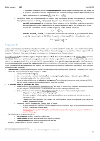 Giulio Laudani                  #27                                                                                                             Cod. 20137
                                       To improve the estimate we can use some smoothing method to make the beta converging to one, the weights can
                                        be qualitative addressed or computed using a sophisticated formula accounting of the error of the methods used to
                                        regress and volatility in the industry beta

                     o     The weighted average beta for operating assets (bu - which is called the unlevered beta) and financial assets (btxa) must equal
                           the weighted average beta for debt (bd) and equity (be). Our goal is to use this relationship to solve for bu
                                       Method 1: Assume btxaequals bu. If you believe the risk associated with tax shields (btxa) equals the risk associated
                                        with operating assets (bu), the risk equation can be simplified dramatically, we are also assuming the bd =0 (risk
                                        free) and that Tax shield will fluctuate according to operating asset is constant. Specifically


                                       Method 2: Assume btxa equals bd. If you believe the risk associated with tax shields (btxa) is comparable to the risk
                                        of debt (bd), and assuming the bd =0 (risk free) the equation can be arranged for the unlevered cost of equity.




Multiplesmodel

Multiples are a relative valuation techniquesbased on how similar assets are currently priced in the market. It is a useful method for triangulate
results with the other methodologies; it can help testing the plausibility of those methodologies and to understand if there is any mismatch with
competitors’ valuation. It allows understanding the market view on the strategic positioning of industry players.

Reasons for popularity: Few explicit assumptions, Simpler than DCF and Reflects the current mood of the market. Potential PitfallsareInconsis-
tent estimate of value when variables such as risk, growth or cash flow potential are ignored, this can result in values that are too high when the
market is overvaluing comparable firms, or too low when it is undervaluing these firms; Lack of transparency regarding the underlying assump-
tionsand Inconsistent choice of numerator and denominator: different time horizon, different unit of measure, double counting and the use of
income measure together with balance sheet one (meaning that those numbers refer to different measurement methodology, hence it is incon-
sistent putting them all together)
     A well-designed, accurate multiples analysis can provide valuable insights about a company and its competitors. Conversely, a poor analysis
     can result in confusion. To apply multiples properly we need to
                o Create an appropriate peer group
                o Use an enterprise value multiple to eliminate effects from changes in capital structure and onetime gains and losses
                o Use a forecast of profits, rather than historical profits
                                                                                      34
                o Enterprise-value multiples must be adjusted for non-operating items hidden within enterprise value and reported EBITA
                     and they must be computed consistently (asset side or equity side multiples)
     To create and analyze an appropriate peer group:
                o Start by examining other companies in the target’s industry. We define an industry using asPotential resources the annual re-
                     port, the company’s Standard Industry Classification Code (SIC) or Global Industry Classification (GIC)
                o Once a preliminary screen is conducted, the real digging begins. You must answer a series of strategic questions.
                               Why are the multiples different across the peer group?
                               Do certain companies in the group have superior products, better access to customers, recurring revenues, or
                                economies of scale?
                               Create group of peer classified by ROIC, Growth level and compute the average of those classes to see the markup
                                between top player and follower
                o If necessary, compute the median and harmonic mean for sample
                               Multiples are best used to examine valuation differences across companies. If you must compute a representative
                                multiple, use medianor harmonic mean.
                               Harmonic mean: Compute the EBITA/Value ratio for each company and average across companies. Take the reci-
                                procal of the average.
     The multiples can be computed considering
                o Current earnings per share generated in the last year
                o Trailing earnings per share referring to the last 12 months (4 quarters)
                o Leading multiples earnings per share expected for the next year
     Here there is a list of the main multiples used in the field:



34
     We should use Net enterprise value measure, Gross value – minus all non-operating asset (core operating value)
                                                                                                                                                             20
 