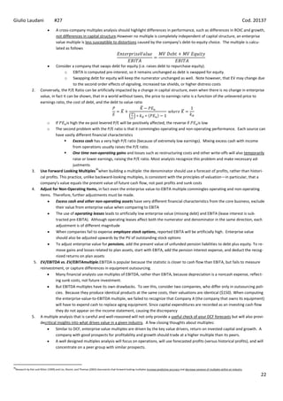 Giulio Laudani                   #27                                                                                                                                                                Cod. 20137
                                   A cross-company multiples analysis should highlight differences in performance, such as differences in ROIC and growth,
                                   not differences in capital structure.However no multiple is completely independent of capital structure, an enterprise
                                   value multiple is less susceptible to distortions caused by the company’s debt-to-equity choice. The multiple is calcu-
                                   lated as follows



                                Consider a company that swaps debt for equity (i.e. raises debt to repurchase equity).
                                      o EBITA is computed pre-interest, so it remains unchanged as debt is swapped for equity.
                                      o Swapping debt for equity will keep the numerator unchanged as well. Note however, that EV may change due
                                           to the second order effects of signaling, increased tax shields, or higher distress costs
              2.      Conversely, the P/E Ratio can be artificially impacted by a change in capital structure, even when there is no change in enterprise
                      value, in fact it can be shown, that in a world without taxes, the price to earnings ratio is a function of the unlevered price to
                      earnings ratio, the cost of debt, and the debt to value ratio



                           oIf      is high the ex-post levered P/E will be positively affected, the reverse if     is low
                           oThe second problem with the P/E ratio is that it commingles operating and non-operating performance. Each source can
                            have vastly different financial characteristics
                                        Excess cash has a very high P/E ratio (because of extremely low earnings). Mixing excess cash with income
                                         from operations usually raises the P/E ratio.
                                        One time non-operating gains and losses such as restructuring costs and other write-offs will also temporarily
                                         raise or lower earnings, raising the P/E ratio. Most analysts recognize this problem and make necessary ad-
                                         justments
                                                      36
              3. Use Forward Looking Multiples when building a multiple: the denominator should use a forecast of profits, rather than histori-
                  cal profits. This practice, unlike backward-looking multiples, is consistent with the principles of valuation—in particular, that a
                  company’s value equals the present value of future cash flow, not past profits and sunk costs
              4. Adjust for Non-Operating Items, in fact even the enterprise value-to-EBITA multiple commingles operating and non-operating
                  items. Therefore, further adjustments must be made.
                            Excess cash and other non-operating assets have very different financial characteristics from the core business, exclude
                            their value from enterprise value when comparing to EBITA
                            The use of operating leases leads to artificially low enterprise value (missing debt) and EBITA (lease interest is sub-
                            tracted pre-EBITA). Although operating leases affect both the numerator and denominator in the same direction, each
                            adjustment is of different magnitude
                            When companies fail to expense employee stock options, reported EBITA will be artificially high. Enterprise value
                            should also be adjusted upwards by the PV of outstanding stock options
                            To adjust enterprise value for pensions, add the present value of unfunded pension liabilities to debt plus equity. To re-
                            move gains and losses related to plan assets, start with EBITA, add the pension interest expense, and deduct the recog-
                            nized returns on plan assets
               5. EV/EBITDA vs. EV/EBITAmultiple.EBITDA is popular because the statistic is closer to cash flow than EBITA, but fails to measure
                  reinvestment, or capture differences in equipment outsourcing.
                            Many financial analysts use multiples of EBITDA, rather than EBITA, because depreciation is a noncash expense, reflect-
                            ing sunk costs, not future investment.
                            But EBITDA multiples have its own drawbacks. To see this, consider two companies, who differ only in outsourcing poli-
                            cies. Because they produce identical products at the same costs, their valuations are identical ($150). When computing
                            the enterprise-value-to-EBITDA multiple, we failed to recognize that Company A (the company that owns its equipment)
                            will have to expend cash to replace aging equipment. Since capital expenditures are recorded as an investing cash flow
                            they do not appear on the income statement, causing the discrepancy
              5. A multiple analysis that is careful and well-reasoned will not only provide a useful check of your DCF forecasts but will also provi-
                  decritical insights into what drives value in a given industry. A few closing thoughts about multiples:
                            Similar to DCF, enterprise value multiples are driven by the key value drivers, return on invested capital and growth. A
                            company with good prospects for profitability and growth should trade at a higher multiple than its peers.
                            A well designed multiples analysis will focus on operations, will use forecasted profits (versus historical profits), and will
                            concentrate on a peer group with similar prospects.



36
 Research by Kim and Ritter (1999) and Lio, Nissim, and Thomas (2002) documents that forward looking multiples increase predictive accuracy and decrease variance of multiples within an industry

                                                                                                                                                                                                           22
 
