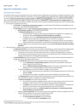 Giulio Laudani                   #27                                                                                                                     Cod. 20137

Special valuation case:
Emerging market valuation:
The valuation of those economies is getting more and more important thanks to globalization and the presence of a global asset allocation indus-
try. This case poses many different difficulties and obstacles: such asLack of an efficient stock market (illiquidity), no futures market to hedge the
currency risk, political and macroeconomic condition is volatile and significant accounting difference. There is no consensus in the practitioners
                                                                                                    38
field to solve those issues;McKinsey suggests a triangular method based on a scenario DCF , a risk premium DCF and a multiple analysis (inter-
national and home based). Our presentation is divided in two sections: the first consists of preliminary operations, the second of valuation model
      The first section is divided into two phases:
                 o The first stepis the reclassification of the historical analysis, you must be aware of the possible accounting differences to de-
                      purate ratio or other measure of possible distortion
                 o The second phase consists of making consistent economic assumptions, aiming to create a set of hp not to obtain the correct one
                                Macroeconomics variable are more volatile in those economy
                                To manage the exchange risk we must consider:
                                            The PPP does hold in the long run, but the short term deviation can be significant, it is important to un-
                                            derstand the relative current position to estimate the long term convergence
                                            To hedge the risk you must understand the exposure of the company to this risk, many industry in
                                            emerging economy usually trade using foreign currency, hence there is no exposure
                                            If there is a developed and liquid market for futures you can synthetically replicate it by estimating the
                                            inflation spread over the next period or use a forward future exchange rate to convert future cash flow
                                McKinsey suggest to use an international investor approach, meaning not to overestimate risk which can easily be
                                 diversified
      The second section is divided in several phases on both scenario and premium DCF
                 o To estimate the Cash flow, As in the normal case, be consistent in developing your caseTo incorporate the emerging market
                      risk in the cash flow by using the scenario approach, thus the numerator is modified to take into account those risks
                                Use past data on crisis to have a clue of possible outcome and to compute the Probability based on frequency
                                The Terminal value should not discount any crisis risk, since in any case they won’t last in the long term, hence we
                                 should use the western hp on terminal growth (convergence)
                                                                          39
                 o To estimate WACC(global investors prospective ) remember that companies in those economy usually are less exposure to
                      leverage when you are choosing the capital structure:
                                The risk free rate could not exist in those economy or there is no long term government bond market:
                                            Use the US bond plus an expected inflation spread estimate with the spread between bond denomi-
                                            nated in foreign currency and home one
                                            Or use the difference between projected inflation, however in this case you should perform a model
                                            analysis and it isn’t sure that this projection is better than the market expectation
                                To estimate the beta keep in mind that the CAPM is not suggest, hence we should:
                                            At first compared the local industry sector index with one of the developed economy to see if there is any
                                            significant markup
                                            Secondly regress your target on a developed country index and add back the eventually markup
                                The market premium cannot be estimate using the spread between local market and government bond (there too
                                 many imperfection), therefore it is suggest to use a global market premium
                                The after tax cost of debt can be tricky in those economies
                                            Its cost should not consider any additional spread; credit risk is similar among countries. The correct me-
                                            thodology is to add on the local risk free the spread computed using the rating approach
                                            The taxation in these counties can be really different, therefore it is highly suggested to incorporate any
                                            difference in the tax shield or in the cash flow depending on their link to those items
                                            We should allow the model to have different capital cost x each period, and terminal discount factor
                                            should not address any country premium
                                Estimate a country risk premium only if you are not using a scenario approach, and only to triangulate result. This
                                 method consists of adding on the normal cost of capital another spread
                                            Use different source, understand the company exposure
                                            The country riskpremium approach has several drawback:
                                                  o There is the possibility to overestimate its value

38
     The scenario approach is preferable because it is more flexible and allows us to understand which events are responsible of the value fluctuation
39
     There is no framework for valuing companies with a local prospective
                                                                                                                                                                24
 