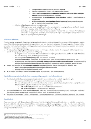 Giulio Laudani               #27                                                                                                       Cod. 20137
                                                        o
                                                       It will penalize the cash flow unequally, more the long term
                                                        o
                                                       It must be applied only to a normal case to avoid double counting
                                                        o
                                                       There is no statistically proves that the emerging market are going to pay drastically higher
                                                       premium compared with the developed economies
                                                  o Different company has different exposure to the country risk, therefore a mechanical usage is
                                                       not suggested
                                                  o An high premium is like assuming a big probability of distress, hence compared the results
                                                       with the relative implied probability of distress
                  o     After the DCF analysis is time for interpreting the results:
                                 THE Enterprise value can be really different form the current price, the emerging market can significantly deviate
                                  from intrinsic value, due to lack of liquidity and information efficiency
                                 Use multiples for both international and home comparable, the international to have an idea on the market expec-
                                  tation on the emerging market growth (the premium paid for the higher expectation), the home peer to have in-
                                  sight on the relative positioning of the target


High growth industry
This firm typology (early stage)is characterized by high uncertainty, there are many methods starting from scenario DCF to real option, however
none of them is better than another, actually some practitioners have even described it as hopeless. McKinsey is suggesting the scenario DCF,
since other methods sufferof:multiples: volatility, possible negative value, unique characteristic are not accounted; realoption: some input of
DCF, but it is more complex and obscure
     At first we will develop a long term future view, meaning we will imagine a situation in which the company will stabilize its performance
     (usually the hyper growth phase may last around 10/15 years)
                o In doing this we must assess thesize of the market(it is new or old), the product and how it satisfies the needs of the client.
                      Use ratio like average return per clients, penetration ratio…
                o We have to understand the price dynamic, new entrance’s occurrence
                                                40
                o Set reasonable boundary and define all the key value drivers as well as understand where revenues come from
                o Built scenario to deal with uncertainty, remember to weight those scenario with consistent probability taking from historical
                      examples (transparent hp since they are subjective (no historical evidence) and the final value highly depends on them)
     Starting form the future we will came back to the present making assumption on how fast the company will reach that level
                o Keep in mind the difference between investment and expense (capitalized)
                                                                                    41
                o Consider historical comparable examples trend
      At the end you will come out with the implied IRR, however the uncertainty is here to stayso diversify


Cyclical industry valuation both from a managerial prospective and a financial one
      The sharebehavior for those companies is not totally rational, it seems that the market is not able to predict the cycle:
                                                                                                        42
               o One reason could be linked with the analyst incentive to avoid valuing down part ,
               o The price follows a specific model rather than the market consensus (provided by analyst), the market is hoping in the possi-
                    bility to break the cycle, it seems it is using the following approach:
                              50% zero foresight, the current level are assumed to be maintain forever
                              50% detailed foresight, it is a detailed estimation of the cycle
      The management behavior seems to mislead the market, in fact their investment strategies are totally counter rational (they invest when
      they shouldn’t) due to the difficulty to convince board to invest during the down side of a cycle
      The proper valuation method is to run a model based on a normalized terminal value in a scenario considering thebreaking cycle possibility


Bank industry
Valuing bank is an hard task: 1) accounting principles matter a lots in defining the whole picture (those decisions are subject to management,
thus we need both to understand and to assess if those decisions are correct), 2) the leverage exposure is higher than other business, hence this
                                                                                    43
business is more correlated with economy, 3) banks are a multi business industry , each of those have peculiar characteristic and 4) there is not
enough info on bank’s economic.



40
   By comparing with other similar company to avoid to aggregate small error and ends up with a big one
41
   Remember that there a few home run in the history
42
   Papers show that EPS estimation are always positive trended
43
   Nowadays bank industry is getting more and more complex toward a multi business area
                                                                                                                                                  25
 