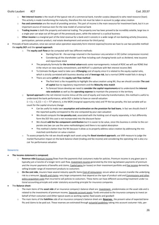 Giulio Laudani        #27                                                                                                                 Cod. 20137
        o     Net interest income is the result of the typical role of a commercial bank, transfer surplus (deposit) to who need resource (loan).
              This activity is made transforming the maturity, therefore this risk must be taken in account to judge value creation
        o Fee and commission are the result of providing services. This part of income is the main resource for investment bank, but it is an
              important source of revenue even for the new model of universal bank
        o Trading income is both the property and external trading. The property one has been proved to be incredibly volatile, large loss in
              a single year can wipe out all the gain of the previously years, while the external is a cyclical business
        o Other income is a marginal part of the total revenue for a bank and it consists in a wide range of non-banking activity (insurance,
              participation, pension product, real estate development and services for third party)
   Principle of bank valuation, since we cannot value operation separately form interest expense/income we have to use two possible method
   the equity DCF and the spread approach:
              o The equity cash flowcan be computed with two different methods:
                                          Starting from NI - the earnings retained in the business+ any variation in OCI (other compressive income)
                                          Considering all the shareholder cash flow including cash changing hands such as dividend, new issuance
                                          and repurchase stock
                              The perpetuity formula for the terminal valueneeds some rearrangements: instead of ROIC we will use RONE that
                               it the return on new equity reinvestment, and NOPLAT is substitute with Net interest income (NII)
                              To Estimate the Kewe need to take care ofChanging cost of equity since it is related to the equity capital ratio,
                               which is strictly correlated with business develop and of leverage risk, but a normal CAPM model fails in doing it
                              There are some pitfall on the equity cash flow method :
                                          The first limit is the incapability to highlight the value creation using NII, thus we should consider:The cost
                                          of capital due to regulatory requirement and the Maturity miss match
                                          To forecast future develop we need to consider the capital requirementand to understand the interest
                                          rate evolution as well as the operating expense to maintain the presence in the territory
              o Spread approach is the net interest income minus all the cost of equity and maturity transformation, this method is useful to
                   understand the bank performance, while DCF is better to have an overall valuation
                                                  where is the MOR (marginal opportunity rate) and TP the tax penalty, this last variable will ac-
                   count for the capital structure change
                              Can be useful to make own assumption and estimation on the provision for bad loans, in fact we should check if
                               the reported quality correspond to the one computed by your own valuation
                              We should compute the tax penalty cost, associated with the holding cost of equity separately, in fact differently
                               form the DCF this cost is not incorporated into the discount factor
                              We should add the fee component contribution but it is easier to be value, since this business is similar to the cor-
                               porate one (we can use the same methodologies) and there is no capital absorption
                              This method is better than the NII because it allow us to properly address value creation by addressing the mis-
                               matched contribution on value creation
              o To assess properly the risk we should weight each asset using the Basel standard approach, use VAR measure to judge the
                   market fluctuation impact on the bank balance sheet (trading and fee income) and considering the operating risk is also cru-
                   cial for performance valuation


Insurers:
   The Income statement is composed:
        o Revenue side:Premium income flows from the payments that costumers make for policies. Premium income in any given year is
            typically just a tranche of a longer term cash flow, Investment income generated by the time lag between payments of premium
            and the insurer payments of benefits and claims, Capital gains (or losses) on their investment portfolio and Fee income derived by
            selling broader range of investment products to costumers
        o On the cost side, insurers have several industry specific items:Cost of reinsurance: occurs when an insurers transfer the underlying
            risk to a reinsurer, Benefit and claims: very large components that depend on the type of product sold and Commissions and other
            policy acquisition costs that incurred to sell policies to costumers. These items can have different accounting treatment under na-
            tional accounting principle and under statutory accounting principle for insurance companies
   The Balance sheet:
        o The main items of the asset side of an insurance company’s balance sheet are :Investment: predominates on the asset side and is
            related to the investments of premium income, Separate account assets: funds entrusted to the insurance company to invest on
            behalf of their costumers and Other typical assets as working capital, fixed assets and goodwill
        o The main items of the liabilities side of an insurance company’s balance sheet are :Reserves: the present value of expected bene-
            fits and claims to be paid out. These reserves are estimated through actuarial guidelines taking into account costumer risks, per-


                                                                                                                                                      26
 