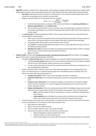 Giulio Laudani               #27                                                                                                                                       Cod. 20137
                  o     High ROIC companies should search for higher growth, and the opposite strategy should be pursued by low or negative ROIC-
                        WACC spread companies, those companiesshould operate on their efficiency and value creation before looking to growth
                                We should reorganized the financial statements in effort to have a clean measure of total invested capital and its
                                 related after-tax operating income, needed to compute ROIC
                                To better understand ROIC, we can decompose the ratio as follows


                                                As the formula demonstrates, a company’s ROIC is driven by its ability to (1) maximize profitability, (2)
                                                optimize capital efficiency, or (3) minimize taxes
                                                We can further decompose ROIC as much as we want, if you are working inside a company or if the com-
                                                pany releases operating data, you should link operating drivers directly to ROIC. All this work will give you
                                                                  2
                                                a better insight
                                   It is hard to retain for long period high level of ROIC. There are several empirical research to demonstrate those
                                    trends divided by company quintile
                                                ROIC is easier to preserve than growth rate by continuing introducing new product and by pursuing inno-
                                                vation, there is an empirical evidence that best player will be able to preserve those advantages
                                                Any goods portfolio will go toward a common base line after tot years
                                                Every sector has a typical average ROIC level, however there is a large range within the same sector and
                                                the difference among industries
                                                Nowadays the trends are positive for Health care equipment and Aerospace defense, while it is trending
                                                down for Auto, Tracking, Advertisement and health care facilities
                                                Size do not matter
                  o     Organic Growth can be pursueby introducing new product, expanding the market share,while the inorganic one by acquisi-
                        tion, all of them show a marginal decreasing value contribution
                                   The ability to grow cash flows over the long-term depends on a company’s ability to organically grow its revenues
                                                Calculating revenue growth directly from the income statement will suffice for most companies. However
                                                the year-to-year revenue growth numbers sometimes can be misleading.
                                                It is also useful to decompose the Growth rate using the information on the business characteristic to as-
                                                sess subunits/divisions expectation
                                   Growth compared to ROIC is harder to sustain, even if both ultimately depends on the underling product’s life
                                    cycle, since market dimension is caped and mature growth rate is basicallythe economic underling. Hence, the
                                    three prime culprits affecting revenue growth are:
                                                                                 3
                                                Introduce new product: higher value creation but longer and harder to implement;
                                                Expand the market size:it can be made by attracting new customers or by pushing the existing one to buy
                                                more
                                                Increase its own market share: it isn’t a long term strategy, any movement in the market will trigger a
                                                reaction form the competitors. It is a winner strategy only for big players which are bale to force out
                                                smaller competitors entirely
                                                Mergers and Acquisitions. When one company purchases another, the bidding company may not restate
                                                historical financial statements;this will bias one-year growth rates upwards. There could be two types
                                                       o Bolt-on wherethe bidder will acquire small business to increase its portfolio or filling gap distri-
                                                            bution channel
                                                       o Large acquisition where the bidder try to acquire same size business, those strategy shows
                                                            poorer value creation and are focus only on the cost side, revenue do not increase
                                   It is hard to grow since the base level on which growth it’s computed increase over time, hence the firms should in-
                                    troduce new products at an increasing rate. Some empirical papers show:
                                                Big company has lower growth
                                                High “g” business will rapidly loss power
                                                There is an higher dispersion value in the market than ROIC
                                                Business tends to grow at an higher rate than home economy due to:
                                                       o Based sample(public company are better than other)
                                                       o Growth is usually carry out in other economy
                                                       o Outsourcing strategy do not increase GDP, but business in that high specialized sector will grow



2
We can desegregate by units, by division, by stores, which can be divided in # transaction and in amountof transaction, where # transaction by square feet/store and transaction/store
3
However this measure doesn’t account of the risk of the project, there is no risk correction [fuzzy comparison]
                                                                                                                                                                                         3
 