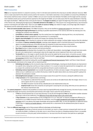 Giulio Laudani                   #27                                                                                                                       Cod. 20137
M&A Transaction
M&A are an important element in a dynamic economy, in fact it is the best (and sometimes the only) way to sensibly reallocate resources. M&A
aims to create value both for the whole economy and for the investors; in fact better ownership is more probable to increase the profitability of
the business itself.Since Value “amount” creation in M&A is not sure and it must be share between the bidder and the target and the usual pay-
ment methods consists of an up-front premium payment to the target by the bidder, we can easily assess that this value distribution is favoring
                          5
the target shareholders . M&A deal shows some peculiar features: theyhappen in waves[a pre signal the beginning of the phase is the lowering
of the interest rate, allowing big leverage buyout]; Favorable elements to the bidder are: if the acquirer has strong performance, low transaction
premium and being the sole bidder helps. There are some myths on success or failing: size relative to target, accounting magic (like change in
EPS dilution) and the relationship between SIC code of the players.
     There are several possible value source in the M&A transaction, they can be classified as synergy and control one, here there is a list:
                o Improving the target performance by working on possible improvement on the revenue side either by reducing cost or by
                     managing the company more efficiently
                o Consolidate or remove excess capacity from the market (even less tangible like reducing sale force, not only factories)
                o Create market access to geographical area (sometimes it is a prerequisite)
                o Acquire new technologies more quickly and cheaper than develop them internally
                o Roll up strategy, when a business as a group can realize substantial cost savings or achieve higher revenue than the individual
                o Consolidate to improve competitor behavior, meaning create oligopoly, which is hard both because of country legislation
                     against monopoly and because of the difficulty bear by companies to avoid new entrance in the market
                o Enter into a transformational merger, to totally modifying the underlying business, refocusing the business
                o Buy cheap business in down economy and restructuring them
                o Pick winnersearly and develop them, by exploit the so called cash slap problem, meaning bigger company have more availa-
                     ble cash to be implemented in costly project retain by the target who cannot implement them due to cash constrain
                o Tax benefits (loss on the target or specific benefits that cannot be exploit by the actual owner, or by write up asset, increas-
                     ing future depreciation) together with all the other financial benefits: Lower capital cost, Better capital structure and Differ-
                     ent seasoning evolution [use of internal cash flow]
     The synergy component is estimated by looking after possible operating and financial improvements (higher cash flow or lower discount
     rate) achievable only thanks to the merger with an industrial partner.
                o Estimating cost saving must be structured using a disciplined methodologies, meaning we should allocate any improvement
                     to a specific items, being clear and focus on how to achieve it. It is crucial to involve the experienced line management, and
                     to compare the combined result with the comparable benchmark to avoid unrealistic plan
                o Estimating revenue improvement must consider the possible loss of clients and value manger in the operation and the pos-
                     sibility to incur in additional cost to uniform the business model. Be explicit about where any revenue growth is going to be
                     obtained. This estimation is harder
                o EstimatingFinancial synergies is worked out by trying to assess the ex-post firm structure, valuing the additional value
                o A final comment on the implementation and timing:
                                It is important to understand that any value source are not be on the table forever after the merger, hence it is cru-
                                 cial to capture all of it as soon as possible
                                The M&A transaction must be led by a detailed plan to be implemented at day one
                                Empirical result shows that companies are quite good in assessing the cost saving, while they are too optimistic on
                                 the revenue improvement side
     The control component is related to the possibility to increase value by properly/efficiently manage the business, this kind of value is totally
     linked to the target own business and should be paid entirely to the target. How to value this lack of efficiency:
                o At first we should estimate the as-usual value (business run by the old management).Then we will perform another valuation
                     assuming to solve all the inefficiency, the difference (if any) with the base value is the control value
                o A final comment on the implementation of this strategy:Even if it is an “easy task” to improve management efficiency it is
                     rare/hard to run an M&A transaction lead by this motivation, since the target management will strongly react against this
                     operation and it’s not obvious that target shareholder will accept the bidder offer, so since the legislation on defensive tactics
                     is quite open it is hard to run hostile takeover, unfortunately this is a decrement for the wholeeconomy (lack of value en-
                     hancement)
     There are different ways to pay, each of those present different advantage and disadvantage:
                                        6
                o Cash payment [assuming no financial constrain for the buyer] can result in a lower premium compared with stock one and
                     can testify the bidder’s confidence on the deal, since in case of future loss (due to misleading valuation) there is no possible
                     ex post correction on the price paid, furthermorethere is a tax issue since the old investor must paid tax on capital gain

5
    Proved by empirical results which demonstrate that the winner part is always the target (however the overall aggregated value is higher than before)

6
    Do not do this for high growth companies
                                                                                                                                                                   5
 