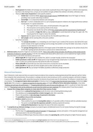 Giulio Laudani                    #27                                                                                                                                             Cod. 20137
                      o Stock payment (the Bidder will exchange own stock (newly issued) with those of the Target one) is a little bit more expensive,
                        but there is the sharing of risk, so if you are not confident enough confident this method is the better, otherwise cash.
                   o There are other mean of payments to solve specific problems:
                                    Vendor loan: sometimes Bidder doesn’t have enough resource (multimedia case), hence the Target can help by
                                     providing a loan (usually really cheap condition)
                                    Convertible: it is a compromise between cash and equity
                                              7
                                    Earn-out : it is more complicated and it is a sort of postponed payment related to the Target performance without
                                     issuing equity. It is a good compromise
                                                The Target will lock in a base value, and will participate in the upper side
                                                The transaction can be speed up thanks to this clause
                                                                                                                                                      8
                                                The parties must decide how will be settled the compensation and the measurements of performance
                                                It is possible to hedge this risk by using a collaroption to avoid downside by forgo the upper side. This
                                                may be good for the Target to reduce the volatility
                                    Squeeze-out: the option to force minority with less 5% if the OPA reach 95% to sell
                                    Sell-outright: sell the reaming 10% at the same condition
                   o Some final comments
                                    The concept of accretive: it is a misleading one and it doesn’t put in evidence the economic ratio behind the lower
                                     market multiple of the target (something must be wrong), that problem can drop the bidder value down, or by the
                                     presence of some distortion on the P/E
                                    The synergy sharing process depends on the bargain power of the bidder (the synergy can be achieve only by him)
                                     on the offer typology (private placement or auction) and on relative dimension
         Defensive tactics allowed for Target are country/area specific. There is the conflict of two principles: the efficiency of the market and the
         protection of national or valuable situation. In EU the new Takeover bid clearly define which tactics can be implement by Targets and Bid-
         ders, here there is a list of the most famous and used one:
                   o White knights the Target will ask to another firm, which is consider friendly, to bid for the transaction
                   o Golden parachute or silver one the Target grants to top management big compensation in case of hostile takeover, this
                        rules is usually set to protect executive that will be fire after the transaction
                   o Poison pillow the board will issue new stock at discount to increase the cost for the Bidder
                   o Crown jewel the Target will sell all the valuable asset to other and will cash out
                   o Labor agreements  they can hamper the Bidder possibility to effectively change production


Disinvest from business
Even if divestures create value and there are several empirical evidence that companies employing balanced portfolio approach perform better
than companies that rarely disinvest, this procedure is undergo only due to external pressure not for a proactive program, and tends to happen
in wave as M&A, and nowadays public ownership transaction has become the principal mean for disinvesting. This behavior is mainly due to two
circumstance: The management typical adverse perception of divesture due to the general idea that disinvest means failing, furthermore reduc-
ing the size of the company is a negative prospective for Executive salary and maybe difficult to find an alternative investment, in fact either
1)holding cash will lower the performance, or 2)repaying debt will be the same of invest at the debt cost, which is usually by far lower than asset
return or 3)buying back stock can be problematic as well since the market can react negatively (the company doesn’t have future project)
     However this strategy allows companies to create value form these sources of value:
                o Disinvest form a underperforming business avoids the direct costs of bearing deteriorating results
                o The subsidiary can be morecompetitive or better managed under other ownership
                o There is the possibility to take advantage of asymmetric information
                o The possibility to focus on the core business
                o Problems solved by divesture:
                             There could be the case of an incompatible culture or of a possible conflict of interest with the subsidiary business
                             The parent could not have the experience and skill to develop properly the business
                             Underperforming business brings down the value of the entire corporation
     To properly set up a disinvest strategya company must spend regular and dedicated session for exit review meeting, forcing the manage-
     ment to evaluate all businesses:
                o The first step is to understand the entity of synergies and shared asset, services and system, in this way the management can
                     understand which is the cost of the operation
                o The mixture of different type of business allows to reduce the operating risk, and this will grant an higher financial capacity


7
    It can be set on the overall business (warrants) or just to the Target one (contingent payment), each of them have its own advantage and cons
8
     There could be problems on monitoring, external events and rise of conflict of interest. That’s way it is crucial to properly address all the possible situations/problems
                                                                                                                                                                                          6
 