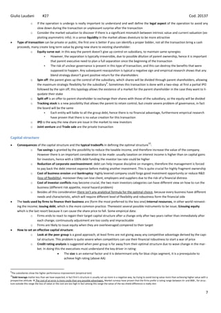 Giulio Laudani                #27                                                                                                                                          Cod. 20137
                   oIf the operation is undergo is really important to understand and well define the legal aspect of the operation to avoid any
                    slow down during the transaction or unpleasant surprise after the transaction
                o Consider the market valuation to discover if there is a significant mismatch between intrinsic value and current valuation (ex-
                    ploiting asymmetric info). In a sense liquidity in the market allows divesture to be more attractive
      Type of transaction can be private or public, the first one is better if you can identify a proper bidder, not all the transaction bring a cash
      proceeds, many create long term value by giving new share to existing shareholder:
                o Equity curve out: in this way the parent doesn’t give up control on subsidiary, to maintain same synergies
                              However, the separation is typically irreversible, due to possible dilution of parent ownership, hence it is important
                               that parent executive need to plan a full separation since the beginning of the transaction
                              The risk of unclear governance is present in this type of transaction, and this can destroy the benefits that were
                               supposed to happen. Any subsequent reacquisition is typical a negative sign and empirical research shows that any
                               blend strategy doesn’t grant positive return for the shareholders
                o Spin off: the parent gives up the control of the subsidiary, which shares will be divided through parent shareholders, allowing
                                                                           9
                    the maximum strategic flexibility for the subsidiary . Sometimes this transaction is done with a two-step: at first a partial IPO
                    followed by the spin off, this typology allows the existence of a market for the parent shareholder in the case they want to li-
                    quidate their stake
                o Split off is an offer to parent shareholder to exchange their shares with those of the subsidiary, so the equity will be divided
                o Tracking stock is a new possibility that allows the parent to retain control, but create severe problem of governance, in fact
                    the board will be the same
                              Each entity will liable to all the group debt, hence there is no financial advantage, furthermore empirical research
                               have proven that there is no value creation for this transaction
                o IPO is the way the new share are issue in the market to new investors
                o Joint venture and Trade sale are the private transaction


Capital structure
                                                                                                                                    10
      Consequences of the capital structure and the typical tradeoffs in defining the optimal structure :
                 o Tax savings is granted by the possibility to reduce the taxable income, and therefore increase the value of the company.
                      However there is an important consideration to be made: usually taxation on interest income is higher than on capital gains
                      for investors, hence with a 100% debt funding the investor tax rate could be higher
                 o Reduction of corporate overinvestment: debt can help impose discipline on mangers; therefore the management is forced
                      to pay back the debt interest expense before making another investment. This is quite crucial for highly fragment ownership
                 o Cost of business erosion and bankruptcy: highly levered company could forgo good investment opportunity or reduce R&D
                      (loss of flexibility), moreover they can lose client, employers and suppliers due to the risk of a financial distress
                 o Cost of investor conflicts may become crucial, the two main investors categories can have different view on how to run the
                      business (different risk appetite, moral hazard problem)
                 o Besides all this consideration there isn’t any analytical formula for the optimal choice, because every business have different
                      needs and characteristic, which will require different level of flexibility and robustness form the financial side
      The tools used by firms to finance their business are (form the most preferred to the less one):Internal resources, in other world reinvest-
      ing the income; issuing debt, which is the more common practice. Thereexist several possible instruments to be issue; &issuing equity
      which is the last resort because it can cause the share price to fall. Some empirical data:
                 o Firms ends to react to regain their target capital structure after a change only after two years rather than immediately after
                      each change; continuously adjustment are too costly and impracticable
                 o Firms are likely to issue equity when they are overleveraged compered to their target
      How to set an effective capital structure:
                 o Look at the peer group is a good approach; at least firms are not giving away any competitive advantage derived by the capi-
                      tal structure. This problem is quite severe when competitors can use their financial robustness to start a war of price
                 o Credit rating analysis is suggested when peer group is far away from their optimal structure due to wave change in the mar-
                      ket. In doing this the executives must understand the key driver in rating:
                                              The size is an external factor and it is determinant only for blue chips segment, it is a prerequisite to
                                              achieve high rating (above AA)


9
The subsidiaries show the higher performance improvement (empirical test)
10
  Debt leverage matter less than we have expected, in fact firm’s structure is usually set up more in a negative way, by trying to avoid losing value more than achieving higher value with a
prospective attitude  The cost of an error is more costly than any possible advantages. Market surveys have proven that the firms prefer a rating range between A+ and BBB-, for struc-
ture outside this range the loss of value or the cost are too high in fact among this range the value of the tax shield difference is really slim


                                                                                                                                                                                           7
 