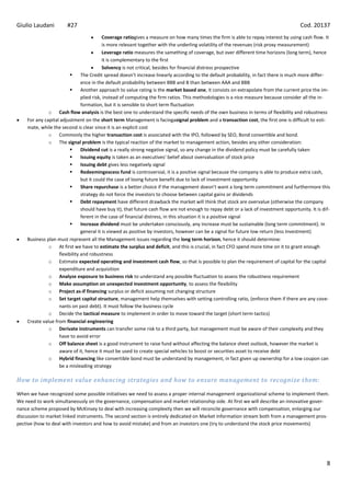 Giulio Laudani         #27                                                                                                             Cod. 20137
                                          Coverage ratiogives a measure on how many times the firm is able to repay interest by using cash flow. It
                                          is more relevant together with the underling volatility of the revenues (risk proxy measurement)
                                          Leverage ratio measures the samething of coverage, but over different time horizons (long term), hence
                                          it is complementary to the first
                                          Solvency is not critical, besides for financial distress prospective
                              The Credit spread doesn’t increase linearly according to the default probability, in fact there is much more differ-
                               ence in the default probability between BBB and B than between AAA and BBB
                              Another approach to value rating is the market based one, it consists on extrapolate from the current price the im-
                               plied risk, instead of computing the firm ratios. This methodologies is a nice measure because consider all the in-
                               formation, but it is sensible to short term fluctuation
              o Cash flow analysis is the best one to understand the specific needs of the own business in terms of flexibility and robustness
    For any capital adjustment on the short term Management is facingasignal problem and a transaction cost, the first one is difficult to esti-
    mate, while the second is clear since it is an explicit cost
              o Commonly the higher transaction cost is associated with the IPO, followed by SEO, Bond convertible and bond.
              o The signal problem is the typical reaction of the market to management action, besides any other consideration:
                              Dividend cut is a really strong negative signal, so any change in the dividend policy must be carefully taken
                              Issuing equity is taken as an executives’ belief about overvaluation of stock price
                              Issuing debt gives less negatively signal
                              Redeemingexcess fund is controversial, it is a positive signal because the company is able to produce extra cash,
                               but it could the case of losing future benefit due to lack of investment opportunity
                              Share repurchase is a better choice if the management doesn’t want a long term commitment and furthermore this
                               strategy do not force the investors to choose between capital gains or dividends
                              Debt repayment have different drawback the market will think that stock are overvalue (otherwise the company
                               should have buy it), that future cash flow are not enough to repay debt or a lack of investment opportunity. It is dif-
                               ferent in the case of financial distress, in this situation it is a positive signal
                              Increase dividend must be undertaken consciously, any increase must be sustainable (long term commitment). In
                               general it is viewed as positive by investors, however can be a signal for future low return (less Investment)
    Business plan must represent all the Management issues regarding the long term horizon, hence it should determine:
              o At first we have to estimate the surplus and deficit, and this is crucial, in fact CFO spend more time on it to grant enough
                   flexibility and robustness
              o Estimate expected operating and investment cash flow, so that is possible to plan the requirement of capital for the capital
                   expenditure and acquisition
              o Analyze exposure to business risk to understand any possible fluctuation to assess the robustness requirement
              o Make assumption on unexpected investment opportunity, to assess the flexibility
              o Project as-if financing surplus or deficit assuming not changing structure
              o Set target capital structure, management help themselves with setting controlling ratio, (enforce them if there are any cove-
                   nants on past debt). It must follow the business cycle
              o Decide the tactical measure to implement in order to move toward the target (short term tactics)
    Create value from financial engineering
              o Derivate instruments can transfer some risk to a third party, but management must be aware of their complexity and they
                   have to avoid error
              o Off balance sheet is a good instrument to raise fund without affecting the balance sheet outlook, however the market is
                   aware of it, hence it must be used to create special vehicles to boost or securities asset to receive debt
              o Hybrid financing like convertible bond must be understand by management, in fact given up ownership for a low coupon can
                   be a misleading strategy

How to implement value enhancing strategies and how to ensure management to recognize them:

When we have recognized some possible initiatives we need to assess a proper internal management organizational scheme to implement them.
We need to work simultaneously on the governance, compensation and market relationship side. At first we will describe an innovative gover-
nance scheme proposed by McKinsey to deal with increasing complexity then we will reconcile governance with compensation, enlarging our
discussion to market linked instruments. The second section is entirely dedicated on Market information stream both from a management pros-
pective (how to deal with investors and how to avoid mistake) and from an investors one (try to understand the stock price movements)




                                                                                                                                                    8
 