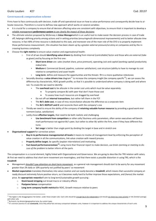 Giulio Laudani                #27                                                                                                                                         Cod. 20137
Governance& compensation scheme
Firms have to face continuously with decision, trade off and operational issue on how to value performance and consequently decide how to al-
locate resources. Therefore is crucial to definea new approach which works on several variables:
     It is crucial for a company to ensure that all decision affecting value are consistent with objectives, to ensure thisit is important to develop a
     reliable management performance system to see clearly the impact of those decisions
     The ultimate solution proposed by McKensey is Value Managerwhich is an useful tool to make easier the decision process in case of trade
     off, helpingin defining priority among actions and in setting priorities (ensuringmulti-dimensional improvements) and to better allocate time
     resource, in fact 40% of time resource is dedicated to this task, and moreover one of the main role of the CFO is to properly implement
     those performance measurement ; this situation has been steam up by a greater external pressure/scrutiny on companies and by the in-
     creasing business complexity
     Choose the right metrics to ensure value creation and organizational health:
                 o First of all we should identifying value drivers by dividing from internal (controllable) factor and those who are external (take
                       as given) and by focusing on the first one:
                                Short term driver are: sales (market share, price premium), operating cost and capital (working capital) productivity
                                 index/ratio
                                Medium-t: Commercial (brand, pipeline, customer satisfaction), cost structure (ability to have to manage its cost
                                 relative to competitors) and asset health
                                Long term: define and measure the opportunities and the threats it is a more qualitative milestones
                                                                       11                                                         12
                 o Secondly develop a value drivers tree diagram to increase the company insight (be company specific ); we can assess the
                       difference by characteristic, ROIC-growth profile, so that it is possible to understand where company is doing well and where
                       not. To create BU we need to identify:
                                The overhead cost to be allocate in the center cost units which must be value separately:
                                            To properly compare BU with peer that don’t have those cost
                                            To assess how much resources are dragged by overhead
                                Do not off-set internal transactions, but rather left them in the FCF
                                The BU’s debt cost, in case of miss reconciliation allocate the difference as a corporate item
                                The BU’s NOPLAT and IC and reconcile them with the company’s one
                 o Thirdly we need to ensure the ability of the company of retaining valuable human resource by providing a good work envi-
                       ronment (value, satisfaction)
                 o Lastly chose effective targets, that need to be both realistic and challenging
                                Use benchmark from competitors or other cells/ Business units parameters, often senior executives will bench-
                                 mark performance not against BU’s peer, but rather to other BU within the firm, even if they have different fea-
                                 tures
                                Set range is better than single point by dividing the target in base and in stretch one
     Organizational support for corrective action:
                 o Buy-in to performance managementat all levels:it means to involve all management level by enforcing the perception of
                       value creation in all the communications, link value creation with reward process
                 o Properly define target, be specific (explain interrelation) and motivating
                                                         13
                 o Fact-based performancereviews : using more than financial report to make decision, use brain storming or meeting to dis-
                       cuss of the problem to better inform all the parts

The compensation is a crucial element, highly linked with Organizational and Governance. We are going to describe the TRS relation with salary.
At first we need to address that short term movement are meaningless, and that there exists a possible distortion in using TRS, which is the
treadmill.
      Management shouldn’t pay attention on short term movement, as a general rule management should start to be worry for any movement
      greater than 2% daily or 10% quarterly not justified by peers’ co-movement
      Market expectation translates themselves into value creation and can easily become a treadmill, which means that successful company al-
      ready discount extremely future positive return, so it becomes really hard to further improve those expectations, and (hence) the market
      price. An appropriate rewardwill aim to long term/sustainable growth pursuing :
           o Stock based stripping out broad macro or industry effects
           o Postpone bonus compensation
           o Long term company health metricslike ROIC, Growth measure relative to peers


11
   The higher is the disaggregation the better, under those simple rules: Each cells should be enough big to be independent and should not share too many activity or link (limited synergy)
with other cells
12
   By branch, by division/geographical area, by custom types
13
   It’s common practice to use scorecards, since they allow fast and easy comparison between units, however it is important to address the unique characteristic of each units
                                                                                                                                                                                          9
 