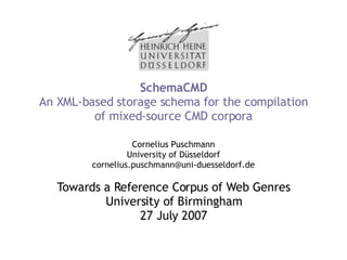 SchemaCMD An XML-based storage schema for the compilation of mixed-source CMD corpora Cornelius Puschmann University of Düsseldorf [email_address] Towards a Reference Corpus of Web Genres University of Birmingham 27 July 2007 