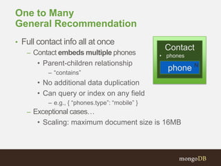 One to Many
General Recommendation
• Full contact info all at once
– Contact embeds multiple phones
• Parent-children relationship
– “contains”

Contact
• phones

phone N

• No additional data duplication
• Can query or index on any field
– e.g., { “phones.type”: “mobile” }

– Exceptional cases…

• Scaling: maximum document size is 16MB

 