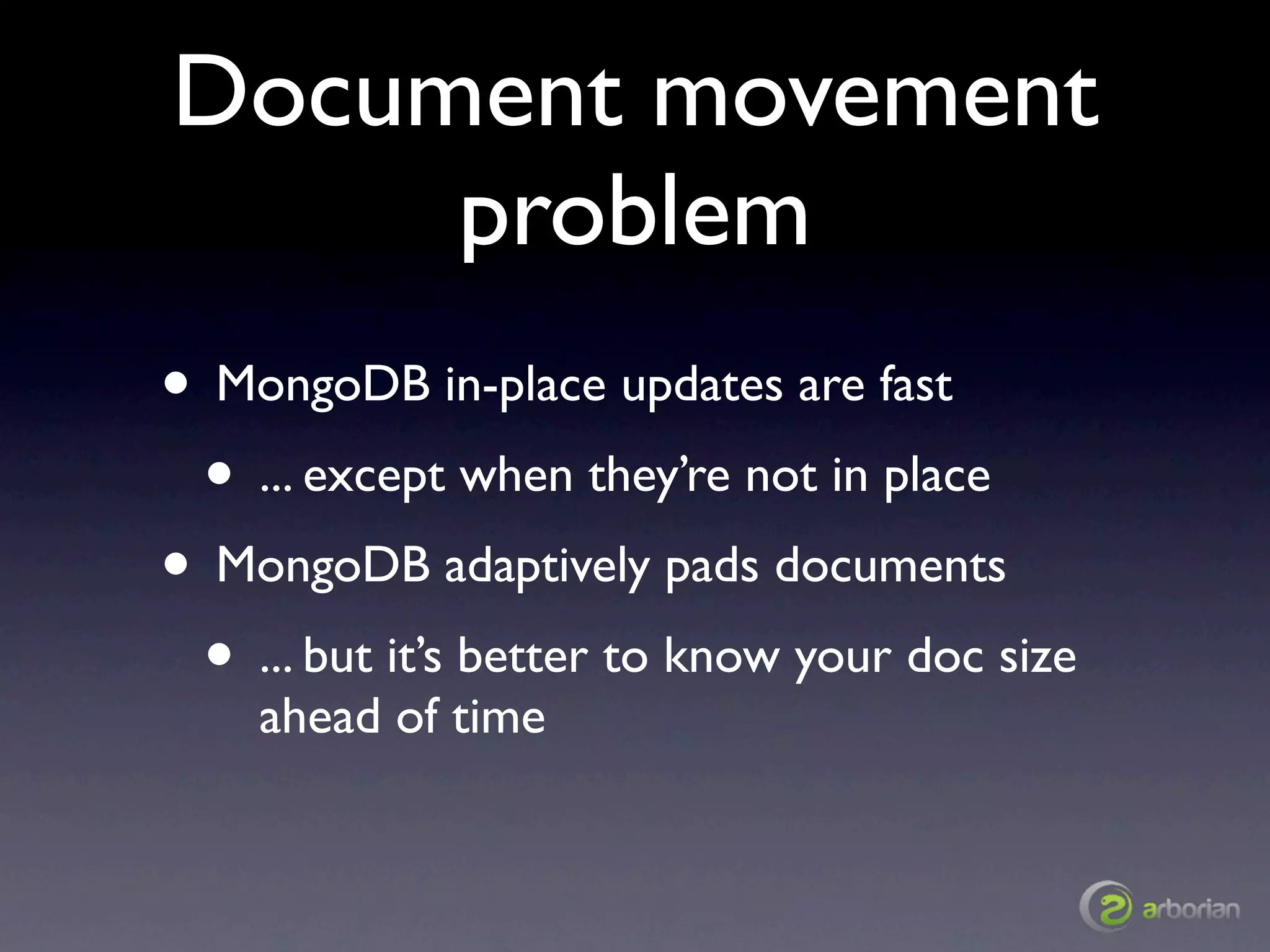 Document movement
     problem
• MongoDB in-place updates are fast
 • ... except when they’re not in place
• MongoDB adaptively pads documents
 • ... but it’s better to know your doc size
    ahead of time
 