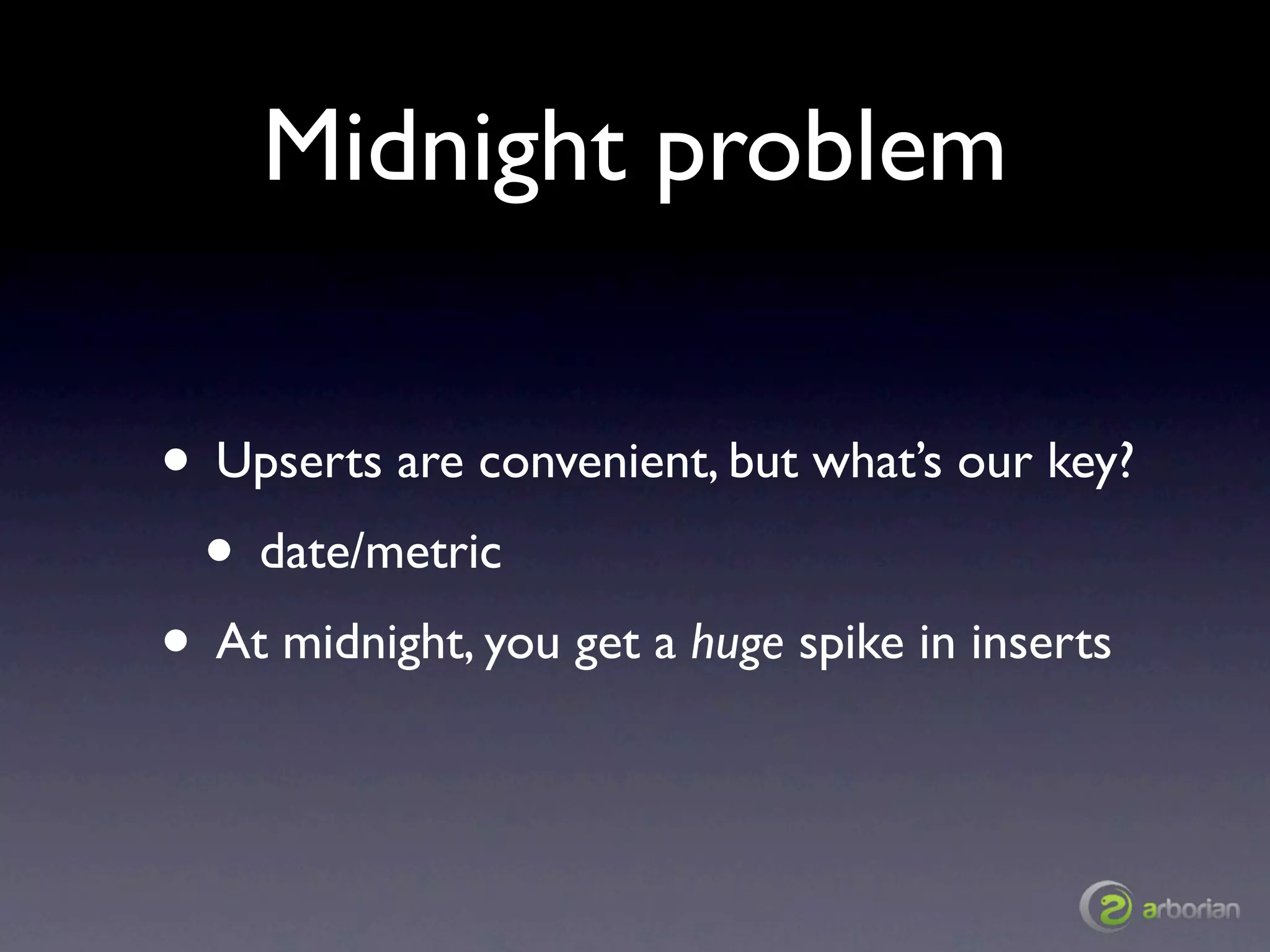 Midnight problem

• Upserts are convenient, but what’s our key?
 • date/metric
• At midnight, you get a huge spike in inserts
 