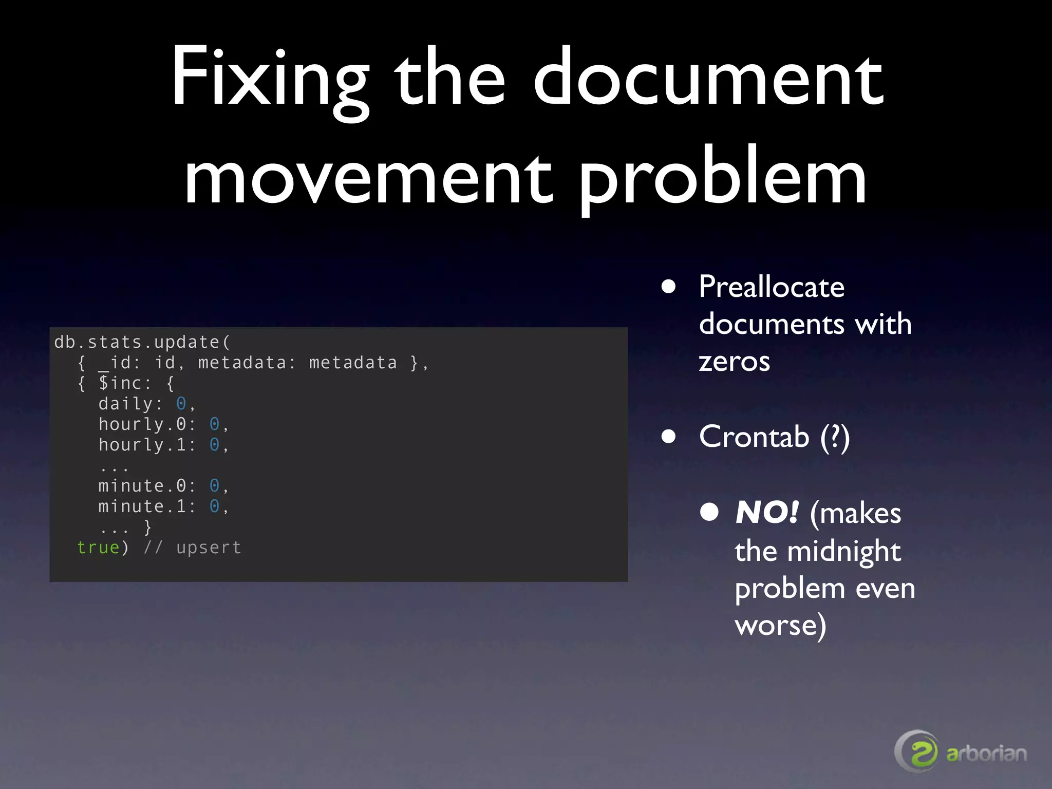 Fixing the document
          movement problem
                                     •   Preallocate
db.stats.update(
                                         documents with
  { _id: id, metadata: metadata },       zeros
  { $inc: {
    daily: 0,
    hourly.0: 0,
    hourly.1: 0,
    ...
                                     •   Crontab (?)
    minute.0: 0,
    minute.1: 0,
    ... }                                • NO! (makes
  true) // upsert                          the midnight
                                           problem even
                                           worse)
 