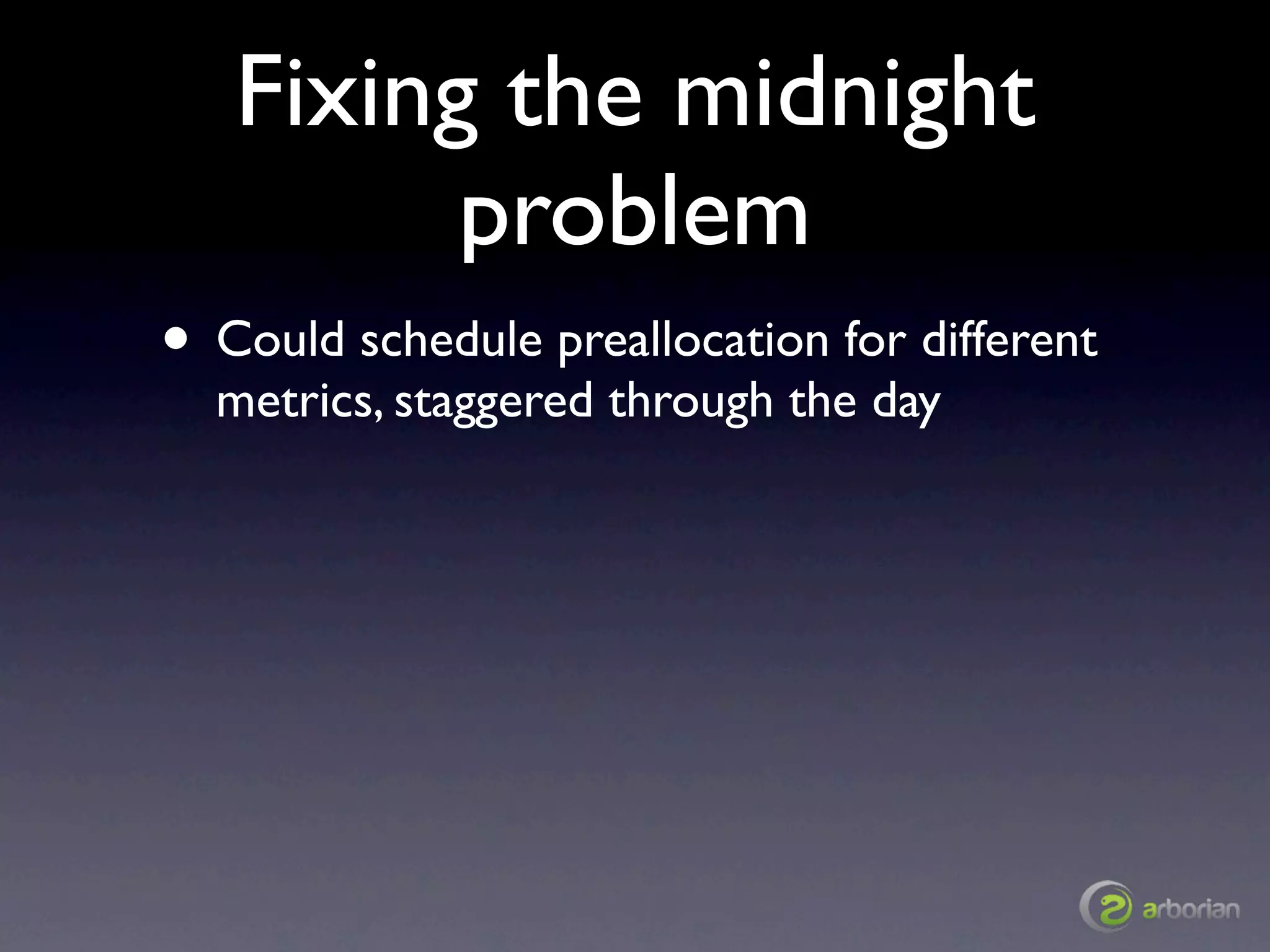Fixing the midnight
         problem
• Could schedule preallocation for different
  metrics, staggered through the day
 